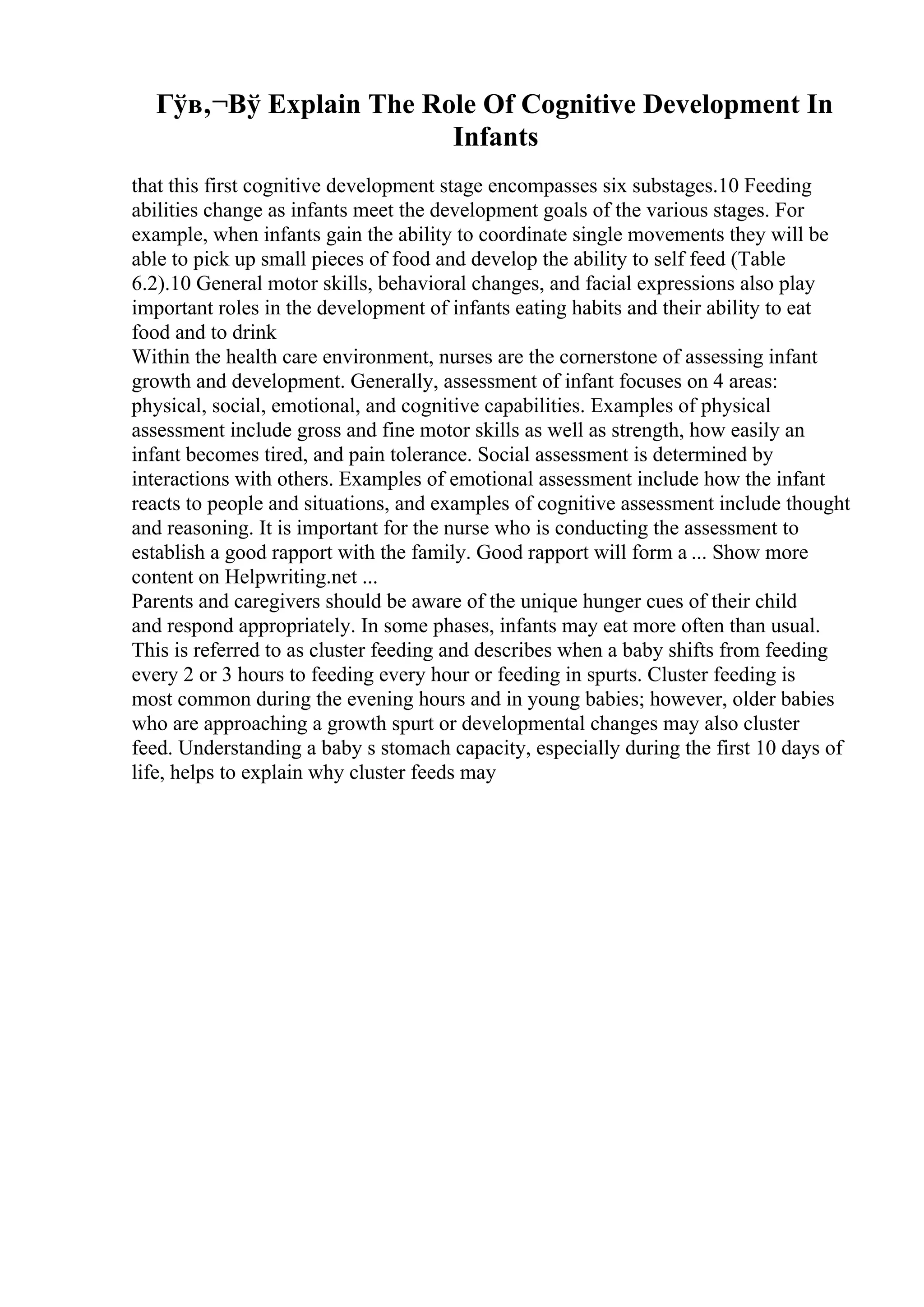 Гўв‚¬Вў Explain The Role Of Cognitive Development In
Infants
that this first cognitive development stage encompasses six substages.10 Feeding
abilities change as infants meet the development goals of the various stages. For
example, when infants gain the ability to coordinate single movements they will be
able to pick up small pieces of food and develop the ability to self feed (Table
6.2).10 General motor skills, behavioral changes, and facial expressions also play
important roles in the development of infants eating habits and their ability to eat
food and to drink
Within the health care environment, nurses are the cornerstone of assessing infant
growth and development. Generally, assessment of infant focuses on 4 areas:
physical, social, emotional, and cognitive capabilities. Examples of physical
assessment include gross and fine motor skills as well as strength, how easily an
infant becomes tired, and pain tolerance. Social assessment is determined by
interactions with others. Examples of emotional assessment include how the infant
reacts to people and situations, and examples of cognitive assessment include thought
and reasoning. It is important for the nurse who is conducting the assessment to
establish a good rapport with the family. Good rapport will form a ... Show more
content on Helpwriting.net ...
Parents and caregivers should be aware of the unique hunger cues of their child
and respond appropriately. In some phases, infants may eat more often than usual.
This is referred to as cluster feeding and describes when a baby shifts from feeding
every 2 or 3 hours to feeding every hour or feeding in spurts. Cluster feeding is
most common during the evening hours and in young babies; however, older babies
who are approaching a growth spurt or developmental changes may also cluster
feed. Understanding a baby s stomach capacity, especially during the first 10 days of
life, helps to explain why cluster feeds may
 