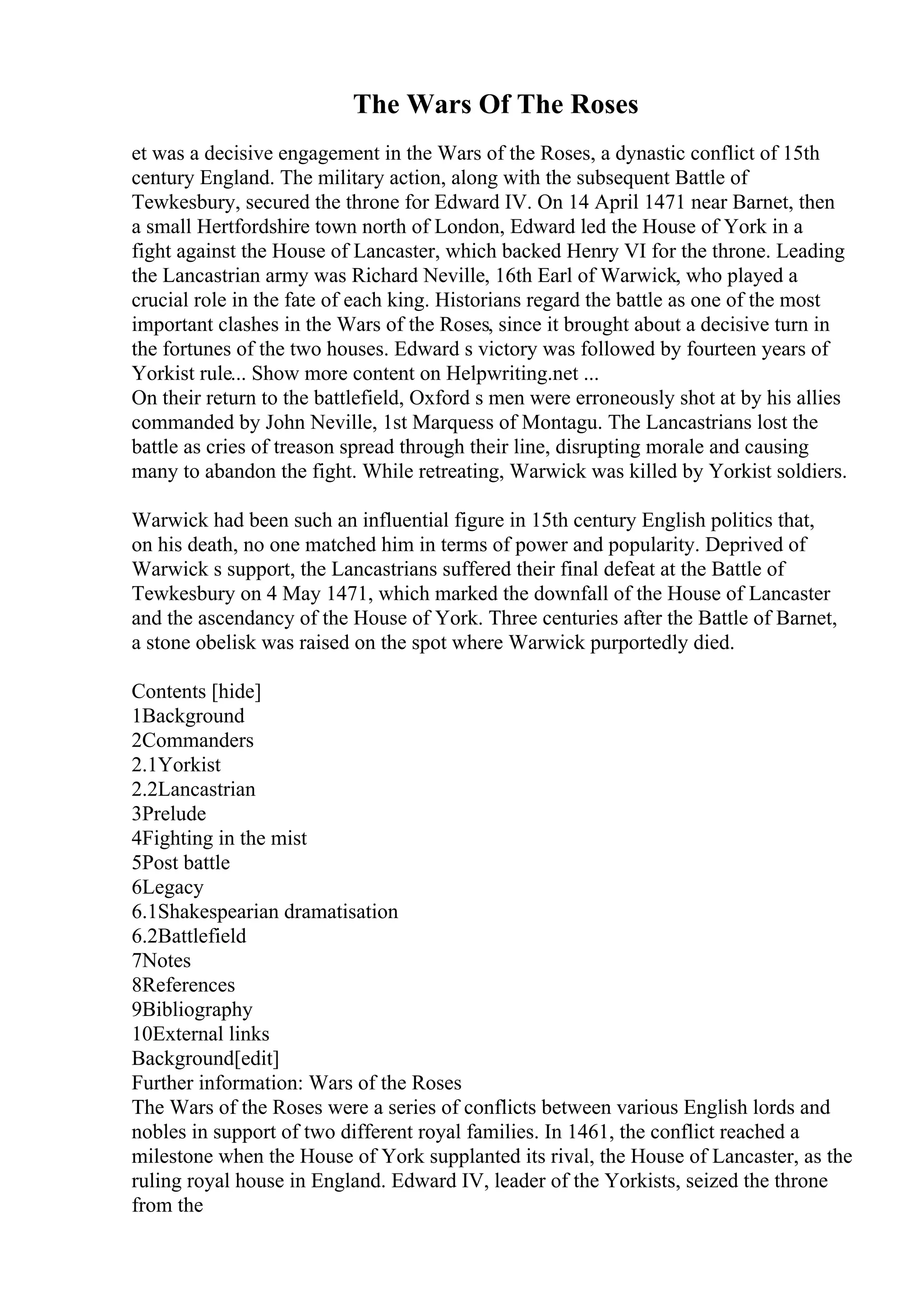 The Wars Of The Roses
et was a decisive engagement in the Wars of the Roses, a dynastic conflict of 15th
century England. The military action, along with the subsequent Battle of
Tewkesbury, secured the throne for Edward IV. On 14 April 1471 near Barnet, then
a small Hertfordshire town north of London, Edward led the House of York in a
fight against the House of Lancaster, which backed Henry VI for the throne. Leading
the Lancastrian army was Richard Neville, 16th Earl of Warwick, who played a
crucial role in the fate of each king. Historians regard the battle as one of the most
important clashes in the Wars of the Roses, since it brought about a decisive turn in
the fortunes of the two houses. Edward s victory was followed by fourteen years of
Yorkist rule... Show more content on Helpwriting.net ...
On their return to the battlefield, Oxford s men were erroneously shot at by his allies
commanded by John Neville, 1st Marquess of Montagu. The Lancastrians lost the
battle as cries of treason spread through their line, disrupting morale and causing
many to abandon the fight. While retreating, Warwick was killed by Yorkist soldiers.
Warwick had been such an influential figure in 15th century English politics that,
on his death, no one matched him in terms of power and popularity. Deprived of
Warwick s support, the Lancastrians suffered their final defeat at the Battle of
Tewkesbury on 4 May 1471, which marked the downfall of the House of Lancaster
and the ascendancy of the House of York. Three centuries after the Battle of Barnet,
a stone obelisk was raised on the spot where Warwick purportedly died.
Contents [hide]
1Background
2Commanders
2.1Yorkist
2.2Lancastrian
3Prelude
4Fighting in the mist
5Post battle
6Legacy
6.1Shakespearian dramatisation
6.2Battlefield
7Notes
8References
9Bibliography
10External links
Background[edit]
Further information: Wars of the Roses
The Wars of the Roses were a series of conflicts between various English lords and
nobles in support of two different royal families. In 1461, the conflict reached a
milestone when the House of York supplanted its rival, the House of Lancaster, as the
ruling royal house in England. Edward IV, leader of the Yorkists, seized the throne
from the
 