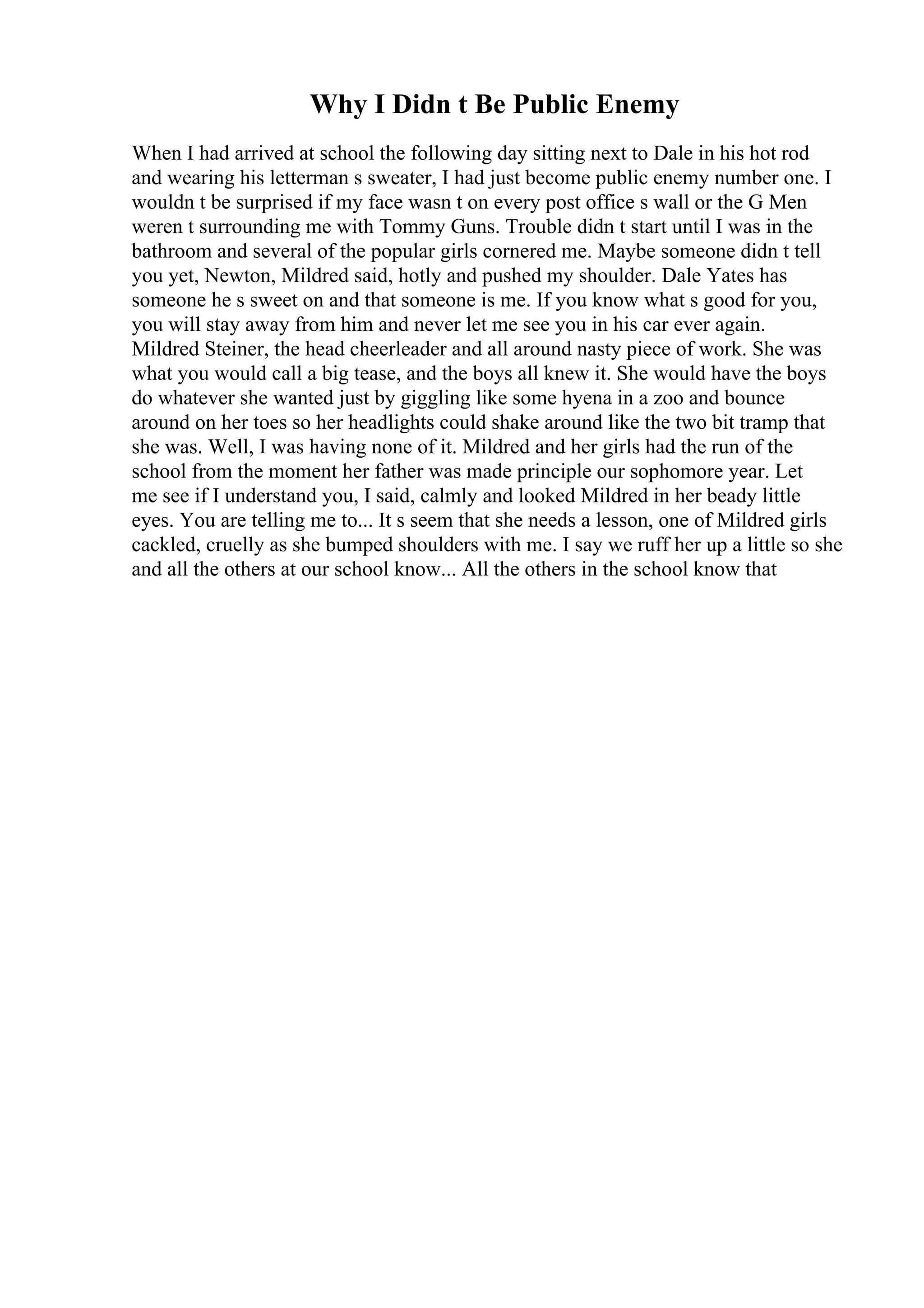 Why I Didn t Be Public Enemy
When I had arrived at school the following day sitting next to Dale in his hot rod
and wearing his letterman s sweater, I had just become public enemy number one. I
wouldn t be surprised if my face wasn t on every post office s wall or the G Men
weren t surrounding me with Tommy Guns. Trouble didn t start until I was in the
bathroom and several of the popular girls cornered me. Maybe someone didn t tell
you yet, Newton, Mildred said, hotly and pushed my shoulder. Dale Yates has
someone he s sweet on and that someone is me. If you know what s good for you,
you will stay away from him and never let me see you in his car ever again.
Mildred Steiner, the head cheerleader and all around nasty piece of work. She was
what you would call a big tease, and the boys all knew it. She would have the boys
do whatever she wanted just by giggling like some hyena in a zoo and bounce
around on her toes so her headlights could shake around like the two bit tramp that
she was. Well, I was having none of it. Mildred and her girls had the run of the
school from the moment her father was made principle our sophomore year. Let
me see if I understand you, I said, calmly and looked Mildred in her beady little
eyes. You are telling me to... It s seem that she needs a lesson, one of Mildred girls
cackled, cruelly as she bumped shoulders with me. I say we ruff her up a little so she
and all the others at our school know... All the others in the school know that
 