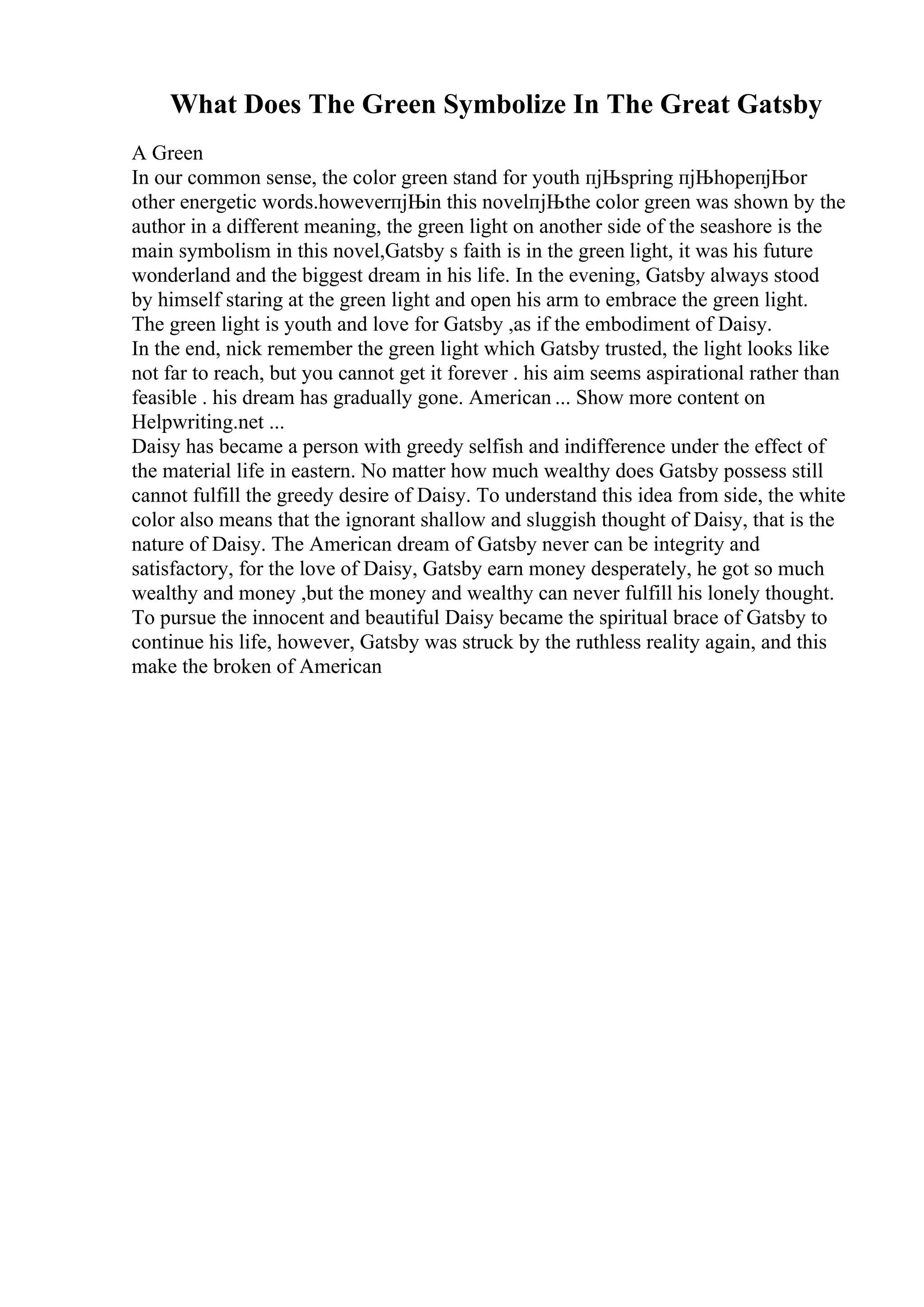 What Does The Green Symbolize In The Great Gatsby
A Green
In our common sense, the color green stand for youth пјЊspring пјЊhopeпјЊor
other energetic words.howeverпјЊin this novelпјЊthe color green was shown by the
author in a different meaning, the green light on another side of the seashore is the
main symbolism in this novel,Gatsby s faith is in the green light, it was his future
wonderland and the biggest dream in his life. In the evening, Gatsby always stood
by himself staring at the green light and open his arm to embrace the green light.
The green light is youth and love for Gatsby ,as if the embodiment of Daisy.
In the end, nick remember the green light which Gatsby trusted, the light looks like
not far to reach, but you cannot get it forever . his aim seems aspirational rather than
feasible . his dream has gradually gone. American ... Show more content on
Helpwriting.net ...
Daisy has became a person with greedy selfish and indifference under the effect of
the material life in eastern. No matter how much wealthy does Gatsby possess still
cannot fulfill the greedy desire of Daisy. To understand this idea from side, the white
color also means that the ignorant shallow and sluggish thought of Daisy, that is the
nature of Daisy. The American dream of Gatsby never can be integrity and
satisfactory, for the love of Daisy, Gatsby earn money desperately, he got so much
wealthy and money ,but the money and wealthy can never fulfill his lonely thought.
To pursue the innocent and beautiful Daisy became the spiritual brace of Gatsby to
continue his life, however, Gatsby was struck by the ruthless reality again, and this
make the broken of American
 