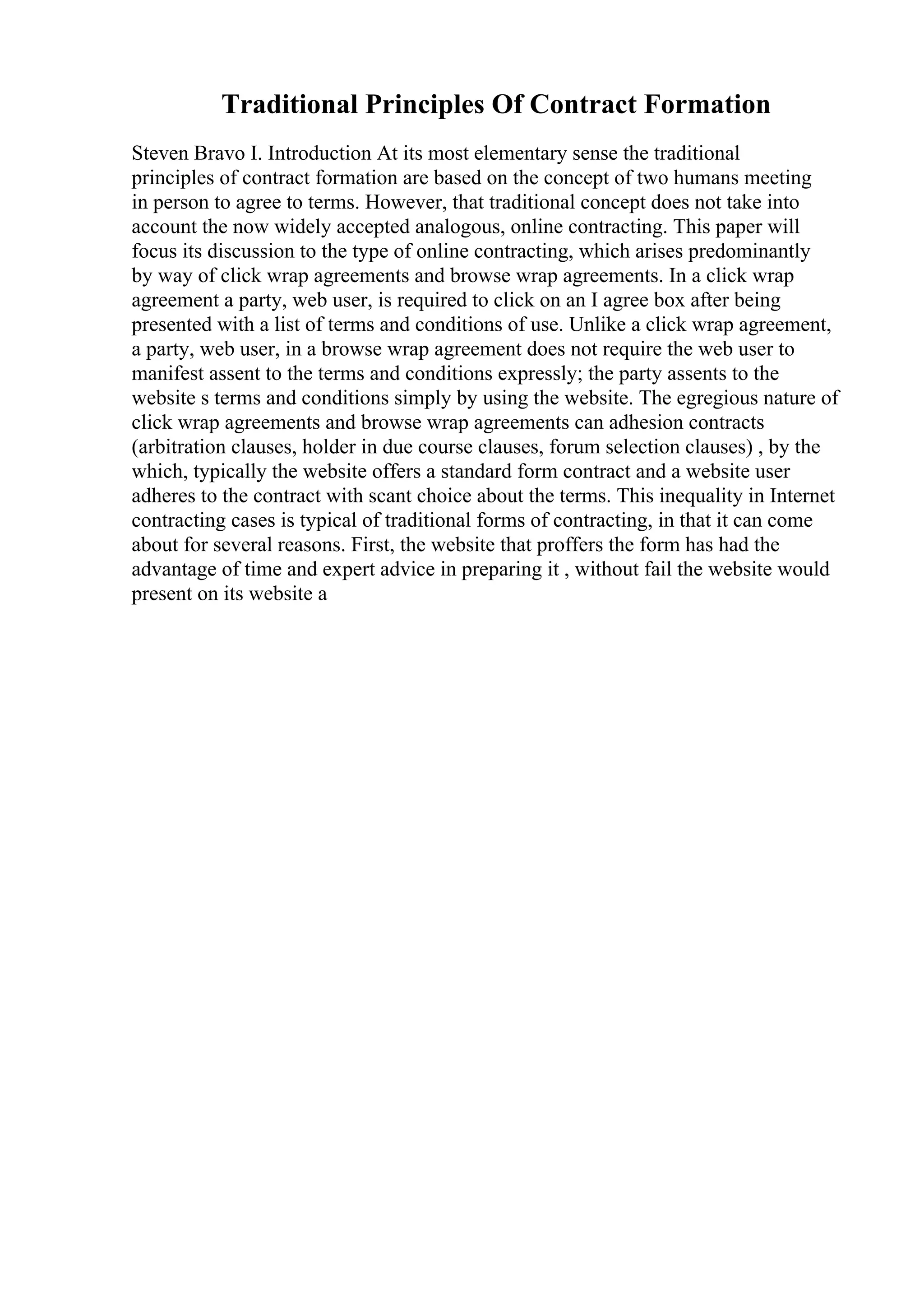 Traditional Principles Of Contract Formation
Steven Bravo I. Introduction At its most elementary sense the traditional
principles of contract formation are based on the concept of two humans meeting
in person to agree to terms. However, that traditional concept does not take into
account the now widely accepted analogous, online contracting. This paper will
focus its discussion to the type of online contracting, which arises predominantly
by way of click wrap agreements and browse wrap agreements. In a click wrap
agreement a party, web user, is required to click on an I agree box after being
presented with a list of terms and conditions of use. Unlike a click wrap agreement,
a party, web user, in a browse wrap agreement does not require the web user to
manifest assent to the terms and conditions expressly; the party assents to the
website s terms and conditions simply by using the website. The egregious nature of
click wrap agreements and browse wrap agreements can adhesion contracts
(arbitration clauses, holder in due course clauses, forum selection clauses) , by the
which, typically the website offers a standard form contract and a website user
adheres to the contract with scant choice about the terms. This inequality in Internet
contracting cases is typical of traditional forms of contracting, in that it can come
about for several reasons. First, the website that proffers the form has had the
advantage of time and expert advice in preparing it , without fail the website would
present on its website a
 