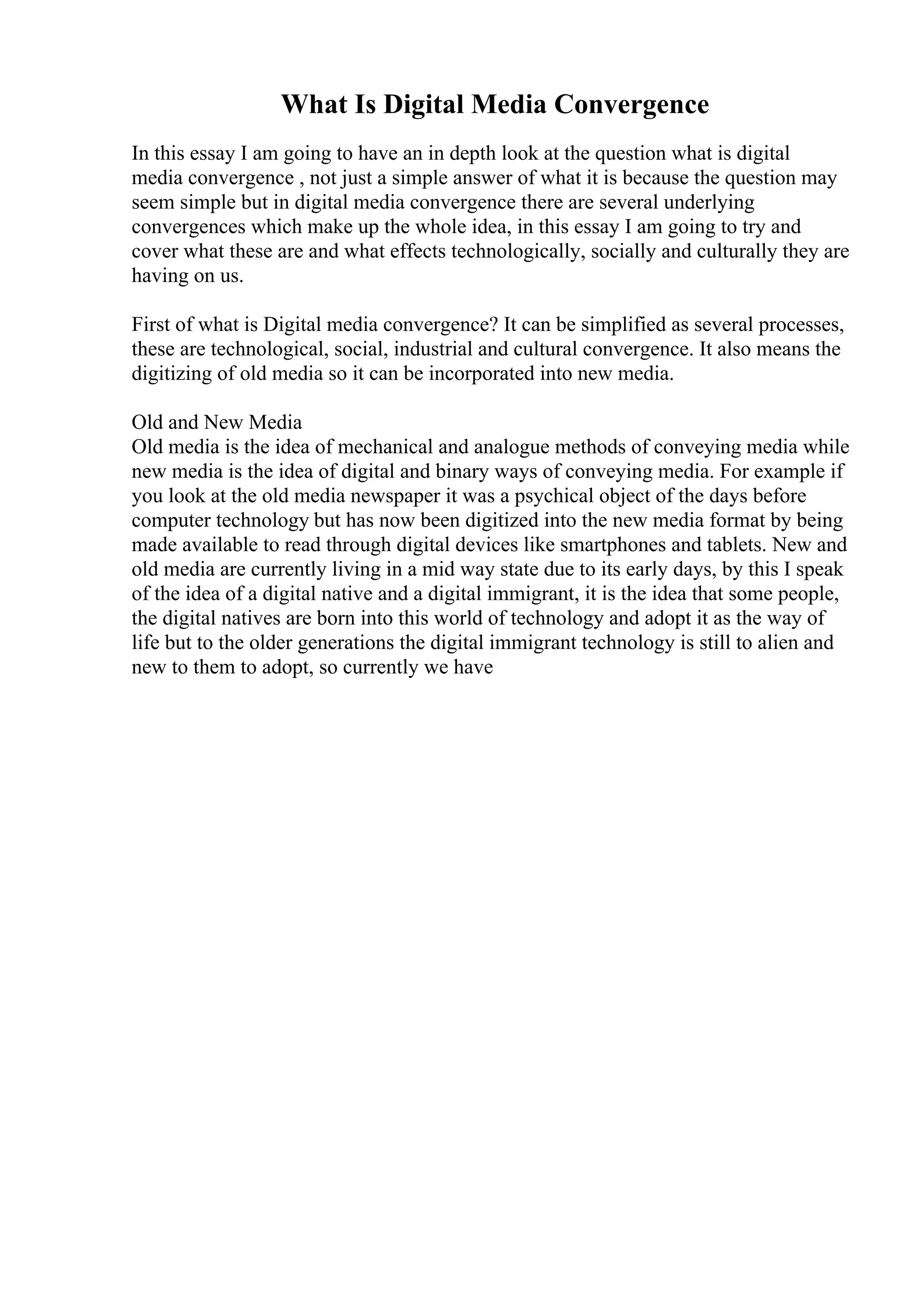 What Is Digital Media Convergence
In this essay I am going to have an in depth look at the question what is digital
media convergence , not just a simple answer of what it is because the question may
seem simple but in digital media convergence there are several underlying
convergences which make up the whole idea, in this essay I am going to try and
cover what these are and what effects technologically, socially and culturally they are
having on us.
First of what is Digital media convergence? It can be simplified as several processes,
these are technological, social, industrial and cultural convergence. It also means the
digitizing of old media so it can be incorporated into new media.
Old and New Media
Old media is the idea of mechanical and analogue methods of conveying media while
new media is the idea of digital and binary ways of conveying media. For example if
you look at the old media newspaper it was a psychical object of the days before
computer technology but has now been digitized into the new media format by being
made available to read through digital devices like smartphones and tablets. New and
old media are currently living in a mid way state due to its early days, by this I speak
of the idea of a digital native and a digital immigrant, it is the idea that some people,
the digital natives are born into this world of technology and adopt it as the way of
life but to the older generations the digital immigrant technology is still to alien and
new to them to adopt, so currently we have
 