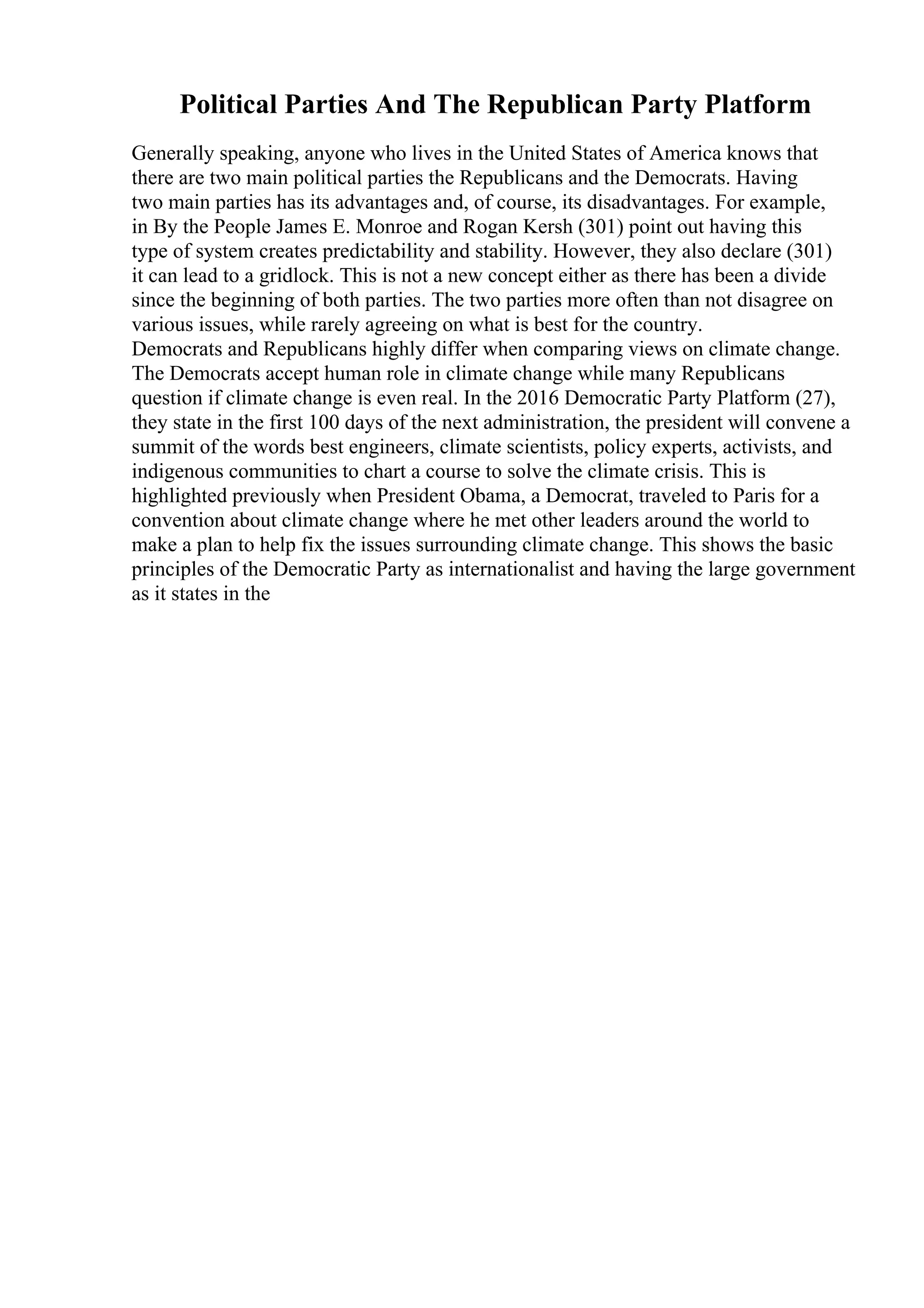 Political Parties And The Republican Party Platform
Generally speaking, anyone who lives in the United States of America knows that
there are two main political parties the Republicans and the Democrats. Having
two main parties has its advantages and, of course, its disadvantages. For example,
in By the People James E. Monroe and Rogan Kersh (301) point out having this
type of system creates predictability and stability. However, they also declare (301)
it can lead to a gridlock. This is not a new concept either as there has been a divide
since the beginning of both parties. The two parties more often than not disagree on
various issues, while rarely agreeing on what is best for the country.
Democrats and Republicans highly differ when comparing views on climate change.
The Democrats accept human role in climate change while many Republicans
question if climate change is even real. In the 2016 Democratic Party Platform (27),
they state in the first 100 days of the next administration, the president will convene a
summit of the words best engineers, climate scientists, policy experts, activists, and
indigenous communities to chart a course to solve the climate crisis. This is
highlighted previously when President Obama, a Democrat, traveled to Paris for a
convention about climate change where he met other leaders around the world to
make a plan to help fix the issues surrounding climate change. This shows the basic
principles of the Democratic Party as internationalist and having the large government
as it states in the
 