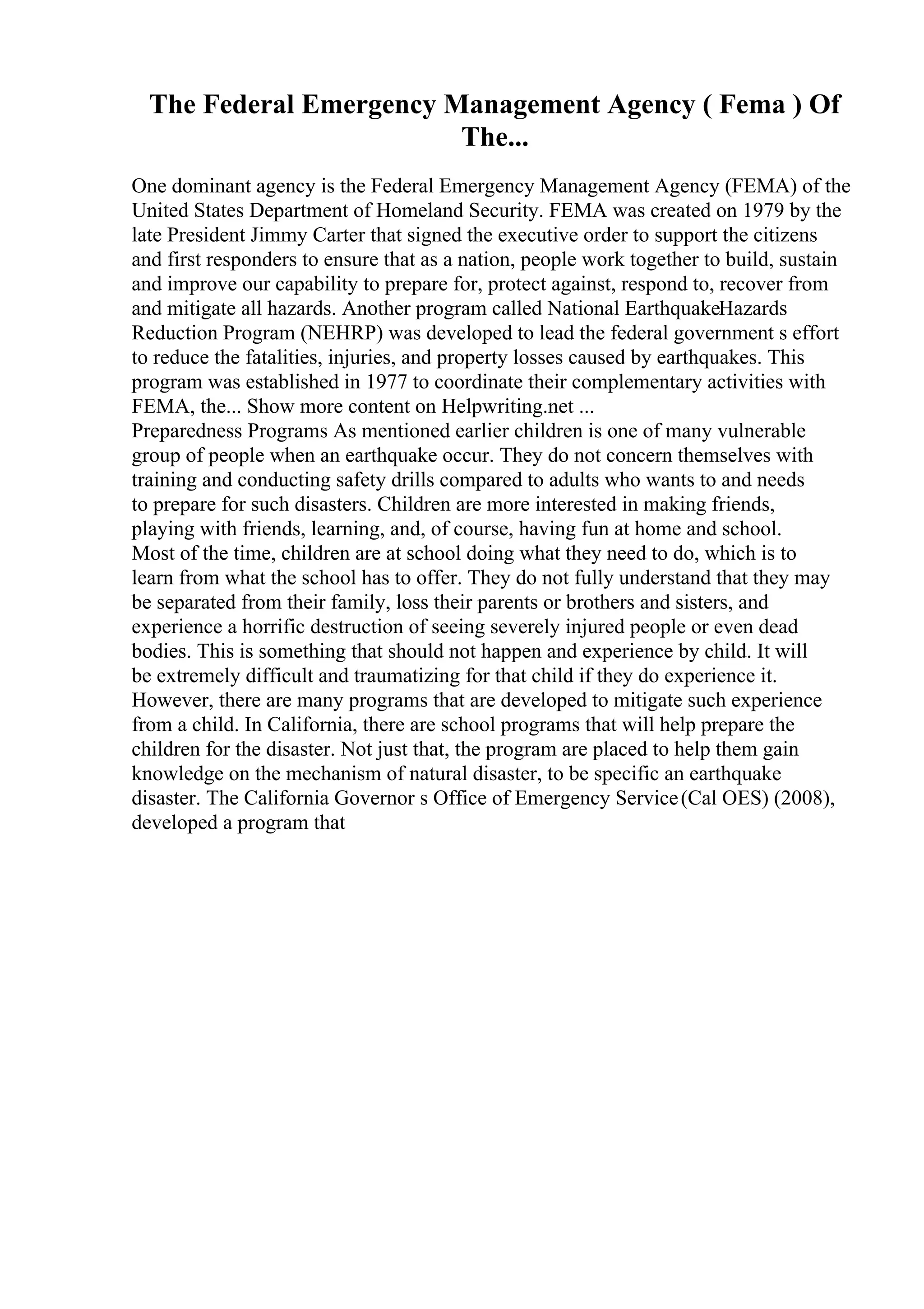 The Federal Emergency Management Agency ( Fema ) Of
The...
One dominant agency is the Federal Emergency Management Agency (FEMA) of the
United States Department of Homeland Security. FEMA was created on 1979 by the
late President Jimmy Carter that signed the executive order to support the citizens
and first responders to ensure that as a nation, people work together to build, sustain
and improve our capability to prepare for, protect against, respond to, recover from
and mitigate all hazards. Another program called National EarthquakeHazards
Reduction Program (NEHRP) was developed to lead the federal government s effort
to reduce the fatalities, injuries, and property losses caused by earthquakes. This
program was established in 1977 to coordinate their complementary activities with
FEMA, the... Show more content on Helpwriting.net ...
Preparedness Programs As mentioned earlier children is one of many vulnerable
group of people when an earthquake occur. They do not concern themselves with
training and conducting safety drills compared to adults who wants to and needs
to prepare for such disasters. Children are more interested in making friends,
playing with friends, learning, and, of course, having fun at home and school.
Most of the time, children are at school doing what they need to do, which is to
learn from what the school has to offer. They do not fully understand that they may
be separated from their family, loss their parents or brothers and sisters, and
experience a horrific destruction of seeing severely injured people or even dead
bodies. This is something that should not happen and experience by child. It will
be extremely difficult and traumatizing for that child if they do experience it.
However, there are many programs that are developed to mitigate such experience
from a child. In California, there are school programs that will help prepare the
children for the disaster. Not just that, the program are placed to help them gain
knowledge on the mechanism of natural disaster, to be specific an earthquake
disaster. The California Governor s Office of Emergency Service(Cal OES) (2008),
developed a program that
 