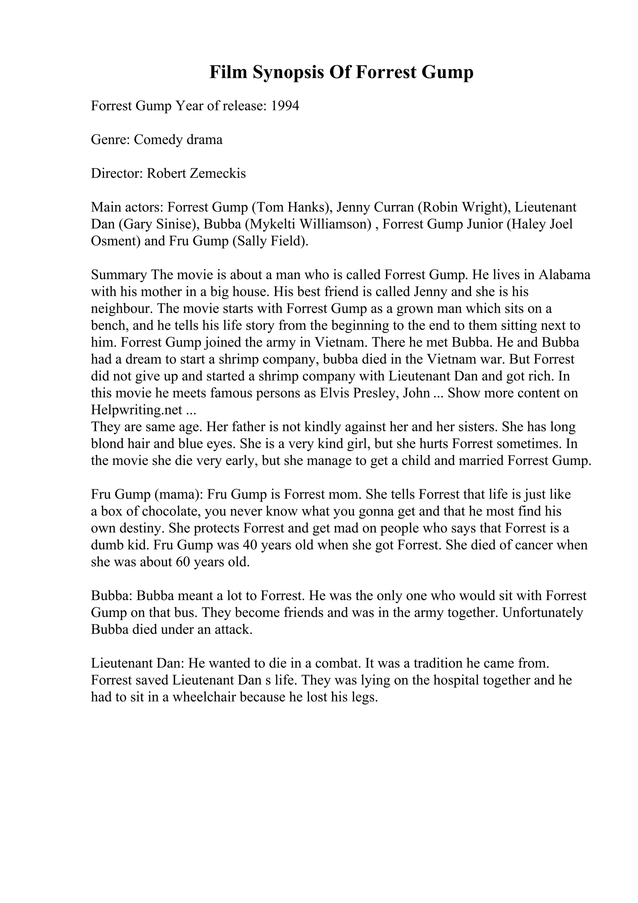 Film Synopsis Of Forrest Gump
Forrest Gump Year of release: 1994
Genre: Comedy drama
Director: Robert Zemeckis
Main actors: Forrest Gump (Tom Hanks), Jenny Curran (Robin Wright), Lieutenant
Dan (Gary Sinise), Bubba (Mykelti Williamson) , Forrest Gump Junior (Haley Joel
Osment) and Fru Gump (Sally Field).
Summary The movie is about a man who is called Forrest Gump. He lives in Alabama
with his mother in a big house. His best friend is called Jenny and she is his
neighbour. The movie starts with Forrest Gump as a grown man which sits on a
bench, and he tells his life story from the beginning to the end to them sitting next to
him. Forrest Gump joined the army in Vietnam. There he met Bubba. He and Bubba
had a dream to start a shrimp company, bubba died in the Vietnam war. But Forrest
did not give up and started a shrimp company with Lieutenant Dan and got rich. In
this movie he meets famous persons as Elvis Presley, John ... Show more content on
Helpwriting.net ...
They are same age. Her father is not kindly against her and her sisters. She has long
blond hair and blue eyes. She is a very kind girl, but she hurts Forrest sometimes. In
the movie she die very early, but she manage to get a child and married Forrest Gump.
Fru Gump (mama): Fru Gump is Forrest mom. She tells Forrest that life is just like
a box of chocolate, you never know what you gonna get and that he most find his
own destiny. She protects Forrest and get mad on people who says that Forrest is a
dumb kid. Fru Gump was 40 years old when she got Forrest. She died of cancer when
she was about 60 years old.
Bubba: Bubba meant a lot to Forrest. He was the only one who would sit with Forrest
Gump on that bus. They become friends and was in the army together. Unfortunately
Bubba died under an attack.
Lieutenant Dan: He wanted to die in a combat. It was a tradition he came from.
Forrest saved Lieutenant Dan s life. They was lying on the hospital together and he
had to sit in a wheelchair because he lost his legs.
 