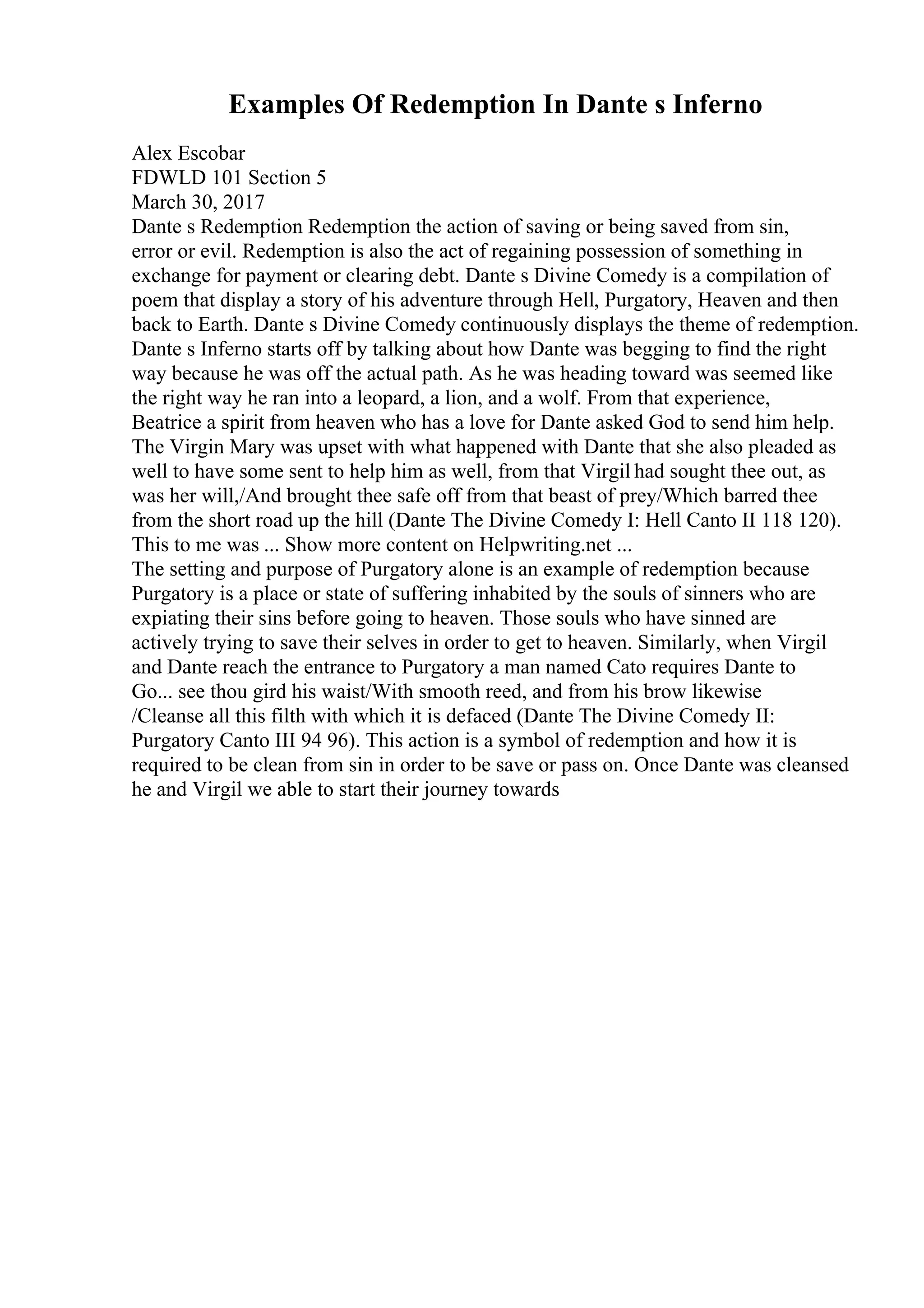 Examples Of Redemption In Dante s Inferno
Alex Escobar
FDWLD 101 Section 5
March 30, 2017
Dante s Redemption Redemption the action of saving or being saved from sin,
error or evil. Redemption is also the act of regaining possession of something in
exchange for payment or clearing debt. Dante s Divine Comedy is a compilation of
poem that display a story of his adventure through Hell, Purgatory, Heaven and then
back to Earth. Dante s Divine Comedy continuously displays the theme of redemption.
Dante s Inferno starts off by talking about how Dante was begging to find the right
way because he was off the actual path. As he was heading toward was seemed like
the right way he ran into a leopard, a lion, and a wolf. From that experience,
Beatrice a spirit from heaven who has a love for Dante asked God to send him help.
The Virgin Mary was upset with what happened with Dante that she also pleaded as
well to have some sent to help him as well, from that Virgil had sought thee out, as
was her will,/And brought thee safe off from that beast of prey/Which barred thee
from the short road up the hill (Dante The Divine Comedy I: Hell Canto II 118 120).
This to me was ... Show more content on Helpwriting.net ...
The setting and purpose of Purgatory alone is an example of redemption because
Purgatory is a place or state of suffering inhabited by the souls of sinners who are
expiating their sins before going to heaven. Those souls who have sinned are
actively trying to save their selves in order to get to heaven. Similarly, when Virgil
and Dante reach the entrance to Purgatory a man named Cato requires Dante to
Go... see thou gird his waist/With smooth reed, and from his brow likewise
/Cleanse all this filth with which it is defaced (Dante The Divine Comedy II:
Purgatory Canto III 94 96). This action is a symbol of redemption and how it is
required to be clean from sin in order to be save or pass on. Once Dante was cleansed
he and Virgil we able to start their journey towards
 