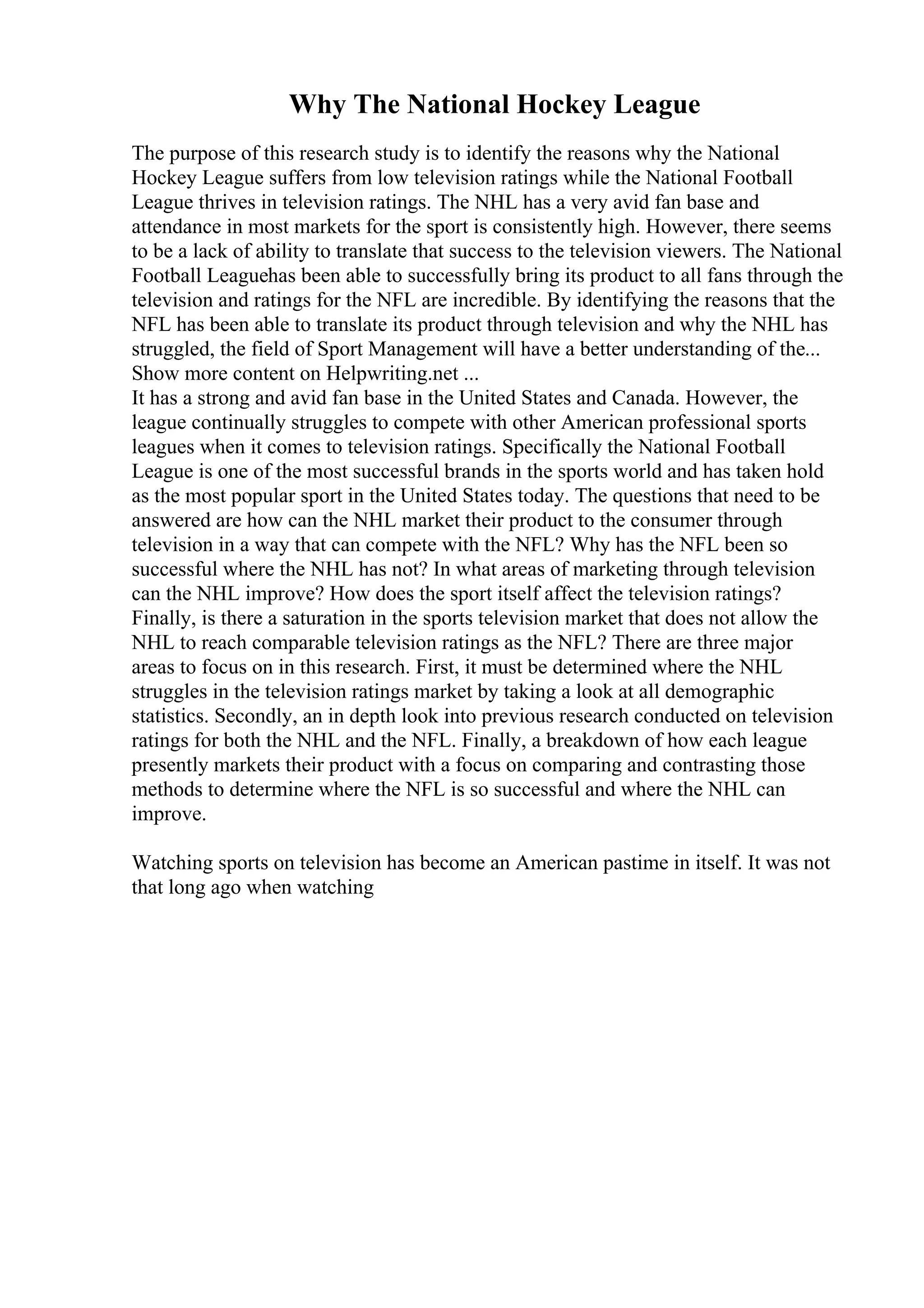 Why The National Hockey League
The purpose of this research study is to identify the reasons why the National
Hockey League suffers from low television ratings while the National Football
League thrives in television ratings. The NHL has a very avid fan base and
attendance in most markets for the sport is consistently high. However, there seems
to be a lack of ability to translate that success to the television viewers. The National
Football Leaguehas been able to successfully bring its product to all fans through the
television and ratings for the NFL are incredible. By identifying the reasons that the
NFL has been able to translate its product through television and why the NHL has
struggled, the field of Sport Management will have a better understanding of the...
Show more content on Helpwriting.net ...
It has a strong and avid fan base in the United States and Canada. However, the
league continually struggles to compete with other American professional sports
leagues when it comes to television ratings. Specifically the National Football
League is one of the most successful brands in the sports world and has taken hold
as the most popular sport in the United States today. The questions that need to be
answered are how can the NHL market their product to the consumer through
television in a way that can compete with the NFL? Why has the NFL been so
successful where the NHL has not? In what areas of marketing through television
can the NHL improve? How does the sport itself affect the television ratings?
Finally, is there a saturation in the sports television market that does not allow the
NHL to reach comparable television ratings as the NFL? There are three major
areas to focus on in this research. First, it must be determined where the NHL
struggles in the television ratings market by taking a look at all demographic
statistics. Secondly, an in depth look into previous research conducted on television
ratings for both the NHL and the NFL. Finally, a breakdown of how each league
presently markets their product with a focus on comparing and contrasting those
methods to determine where the NFL is so successful and where the NHL can
improve.
Watching sports on television has become an American pastime in itself. It was not
that long ago when watching
 