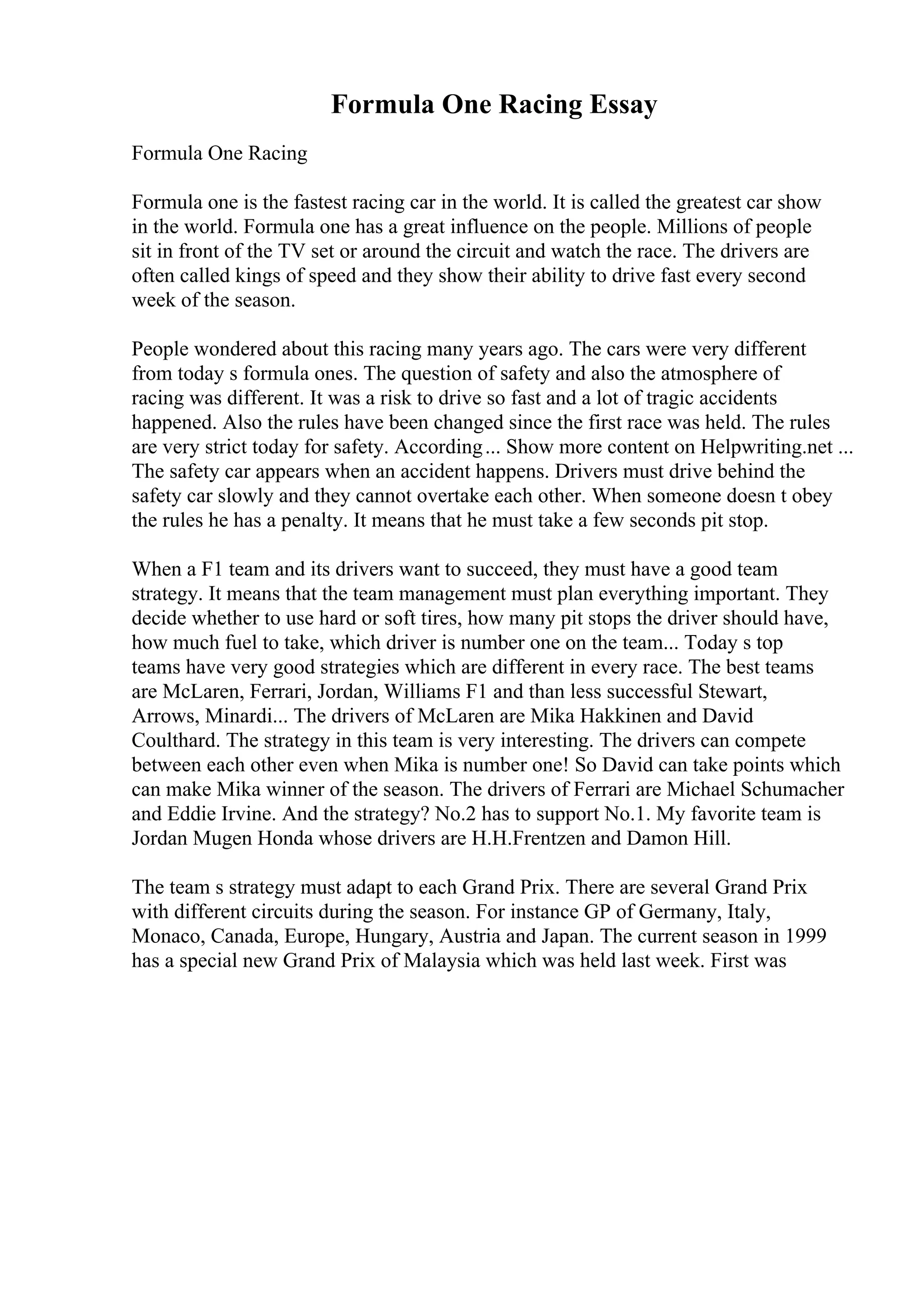 Formula One Racing Essay
Formula One Racing
Formula one is the fastest racing car in the world. It is called the greatest car show
in the world. Formula one has a great influence on the people. Millions of people
sit in front of the TV set or around the circuit and watch the race. The drivers are
often called kings of speed and they show their ability to drive fast every second
week of the season.
People wondered about this racing many years ago. The cars were very different
from today s formula ones. The question of safety and also the atmosphere of
racing was different. It was a risk to drive so fast and a lot of tragic accidents
happened. Also the rules have been changed since the first race was held. The rules
are very strict today for safety. According... Show more content on Helpwriting.net ...
The safety car appears when an accident happens. Drivers must drive behind the
safety car slowly and they cannot overtake each other. When someone doesn t obey
the rules he has a penalty. It means that he must take a few seconds pit stop.
When a F1 team and its drivers want to succeed, they must have a good team
strategy. It means that the team management must plan everything important. They
decide whether to use hard or soft tires, how many pit stops the driver should have,
how much fuel to take, which driver is number one on the team... Today s top
teams have very good strategies which are different in every race. The best teams
are McLaren, Ferrari, Jordan, Williams F1 and than less successful Stewart,
Arrows, Minardi... The drivers of McLaren are Mika Hakkinen and David
Coulthard. The strategy in this team is very interesting. The drivers can compete
between each other even when Mika is number one! So David can take points which
can make Mika winner of the season. The drivers of Ferrari are Michael Schumacher
and Eddie Irvine. And the strategy? No.2 has to support No.1. My favorite team is
Jordan Mugen Honda whose drivers are H.H.Frentzen and Damon Hill.
The team s strategy must adapt to each Grand Prix. There are several Grand Prix
with different circuits during the season. For instance GP of Germany, Italy,
Monaco, Canada, Europe, Hungary, Austria and Japan. The current season in 1999
has a special new Grand Prix of Malaysia which was held last week. First was
 
