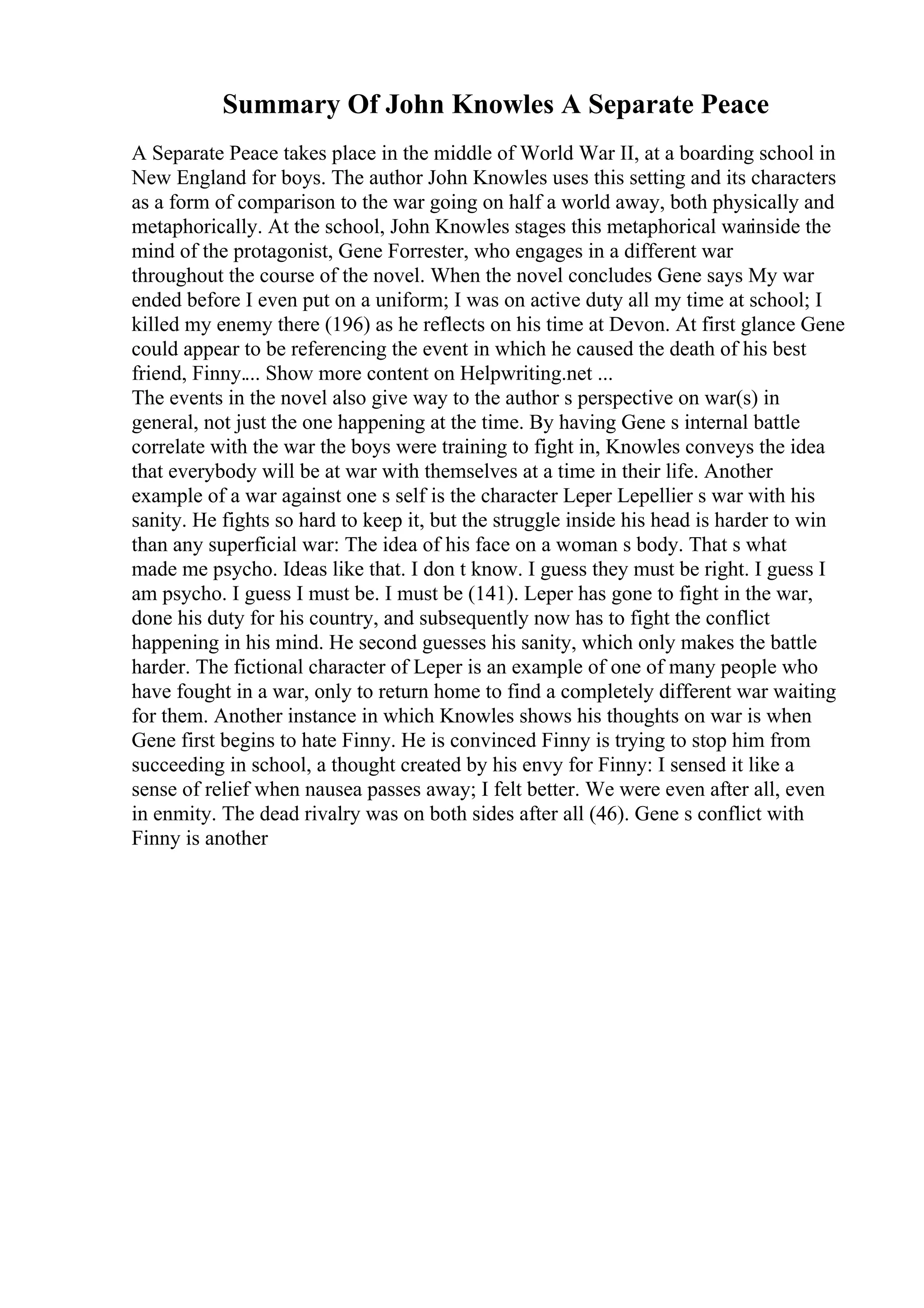 Summary Of John Knowles A Separate Peace
A Separate Peace takes place in the middle of World War II, at a boarding school in
New England for boys. The author John Knowles uses this setting and its characters
as a form of comparison to the war going on half a world away, both physically and
metaphorically. At the school, John Knowles stages this metaphorical warinside the
mind of the protagonist, Gene Forrester, who engages in a different war
throughout the course of the novel. When the novel concludes Gene says My war
ended before I even put on a uniform; I was on active duty all my time at school; I
killed my enemy there (196) as he reflects on his time at Devon. At first glance Gene
could appear to be referencing the event in which he caused the death of his best
friend, Finny.... Show more content on Helpwriting.net ...
The events in the novel also give way to the author s perspective on war(s) in
general, not just the one happening at the time. By having Gene s internal battle
correlate with the war the boys were training to fight in, Knowles conveys the idea
that everybody will be at war with themselves at a time in their life. Another
example of a war against one s self is the character Leper Lepellier s war with his
sanity. He fights so hard to keep it, but the struggle inside his head is harder to win
than any superficial war: The idea of his face on a woman s body. That s what
made me psycho. Ideas like that. I don t know. I guess they must be right. I guess I
am psycho. I guess I must be. I must be (141). Leper has gone to fight in the war,
done his duty for his country, and subsequently now has to fight the conflict
happening in his mind. He second guesses his sanity, which only makes the battle
harder. The fictional character of Leper is an example of one of many people who
have fought in a war, only to return home to find a completely different war waiting
for them. Another instance in which Knowles shows his thoughts on war is when
Gene first begins to hate Finny. He is convinced Finny is trying to stop him from
succeeding in school, a thought created by his envy for Finny: I sensed it like a
sense of relief when nausea passes away; I felt better. We were even after all, even
in enmity. The dead rivalry was on both sides after all (46). Gene s conflict with
Finny is another
 