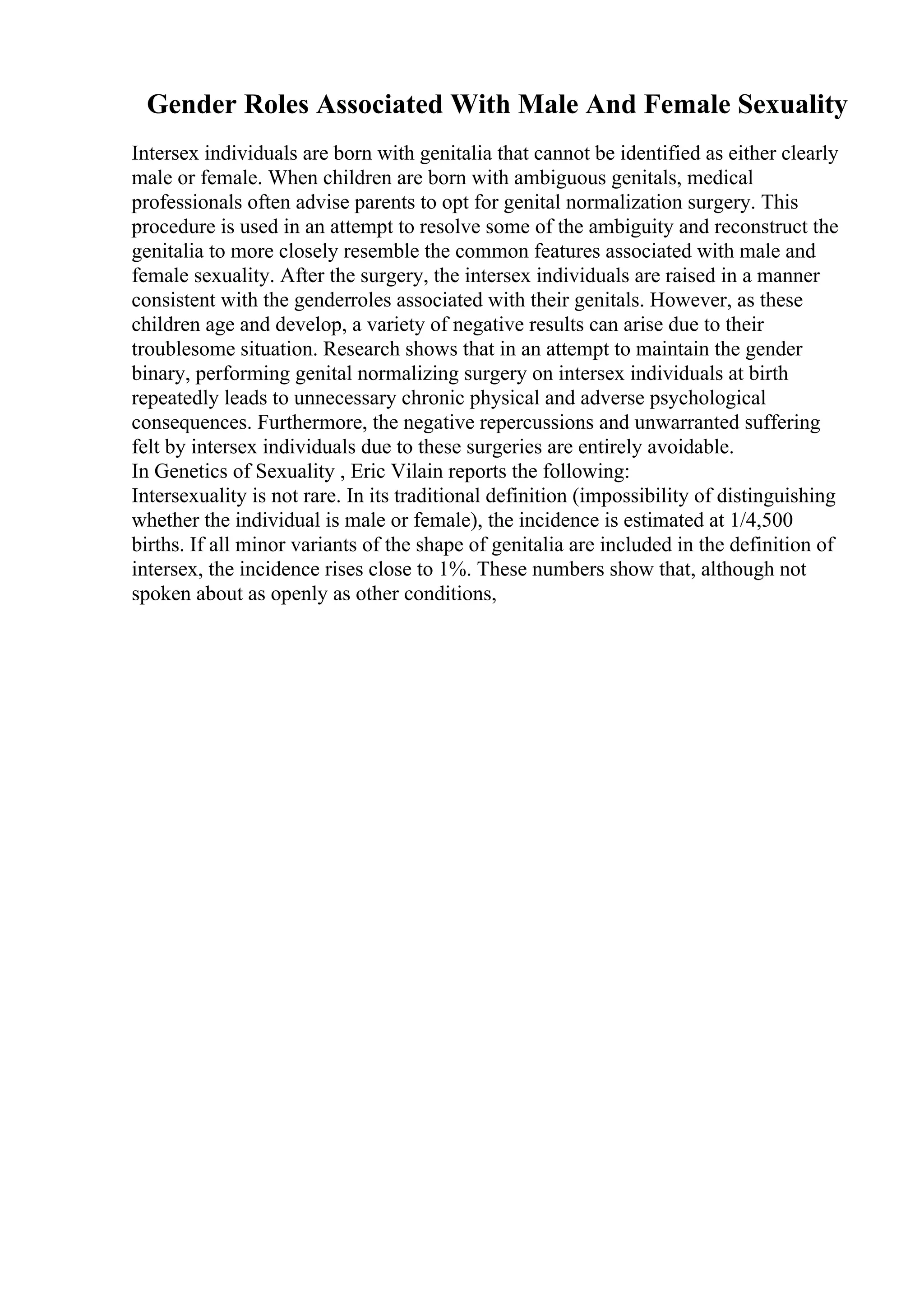 Gender Roles Associated With Male And Female Sexuality
Intersex individuals are born with genitalia that cannot be identified as either clearly
male or female. When children are born with ambiguous genitals, medical
professionals often advise parents to opt for genital normalization surgery. This
procedure is used in an attempt to resolve some of the ambiguity and reconstruct the
genitalia to more closely resemble the common features associated with male and
female sexuality. After the surgery, the intersex individuals are raised in a manner
consistent with the genderroles associated with their genitals. However, as these
children age and develop, a variety of negative results can arise due to their
troublesome situation. Research shows that in an attempt to maintain the gender
binary, performing genital normalizing surgery on intersex individuals at birth
repeatedly leads to unnecessary chronic physical and adverse psychological
consequences. Furthermore, the negative repercussions and unwarranted suffering
felt by intersex individuals due to these surgeries are entirely avoidable.
In Genetics of Sexuality , Eric Vilain reports the following:
Intersexuality is not rare. In its traditional definition (impossibility of distinguishing
whether the individual is male or female), the incidence is estimated at 1/4,500
births. If all minor variants of the shape of genitalia are included in the definition of
intersex, the incidence rises close to 1%. These numbers show that, although not
spoken about as openly as other conditions,
 