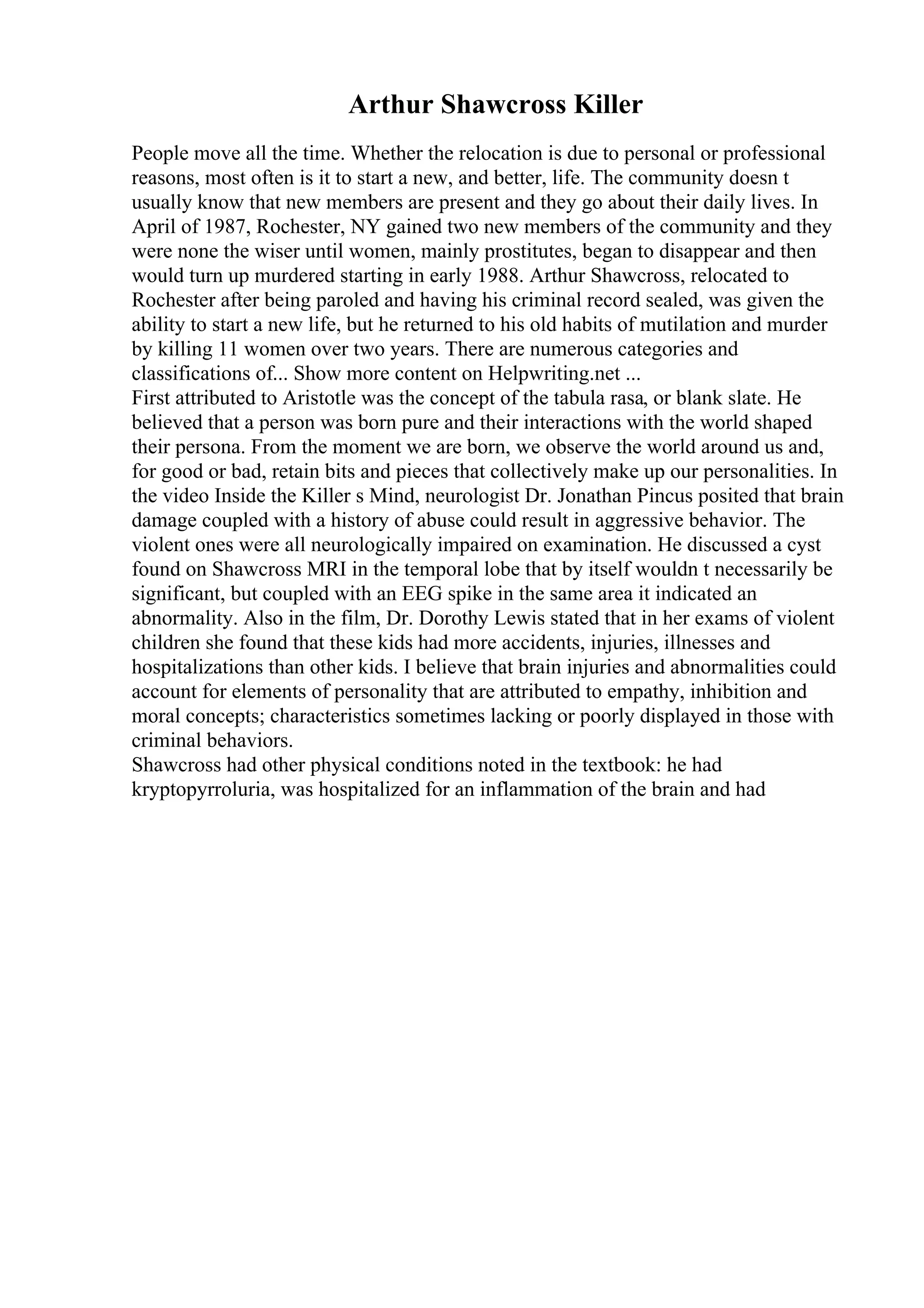 Arthur Shawcross Killer
People move all the time. Whether the relocation is due to personal or professional
reasons, most often is it to start a new, and better, life. The community doesn t
usually know that new members are present and they go about their daily lives. In
April of 1987, Rochester, NY gained two new members of the community and they
were none the wiser until women, mainly prostitutes, began to disappear and then
would turn up murdered starting in early 1988. Arthur Shawcross, relocated to
Rochester after being paroled and having his criminal record sealed, was given the
ability to start a new life, but he returned to his old habits of mutilation and murder
by killing 11 women over two years. There are numerous categories and
classifications of... Show more content on Helpwriting.net ...
First attributed to Aristotle was the concept of the tabula rasa, or blank slate. He
believed that a person was born pure and their interactions with the world shaped
their persona. From the moment we are born, we observe the world around us and,
for good or bad, retain bits and pieces that collectively make up our personalities. In
the video Inside the Killer s Mind, neurologist Dr. Jonathan Pincus posited that brain
damage coupled with a history of abuse could result in aggressive behavior. The
violent ones were all neurologically impaired on examination. He discussed a cyst
found on Shawcross MRI in the temporal lobe that by itself wouldn t necessarily be
significant, but coupled with an EEG spike in the same area it indicated an
abnormality. Also in the film, Dr. Dorothy Lewis stated that in her exams of violent
children she found that these kids had more accidents, injuries, illnesses and
hospitalizations than other kids. I believe that brain injuries and abnormalities could
account for elements of personality that are attributed to empathy, inhibition and
moral concepts; characteristics sometimes lacking or poorly displayed in those with
criminal behaviors.
Shawcross had other physical conditions noted in the textbook: he had
kryptopyrroluria, was hospitalized for an inflammation of the brain and had
 