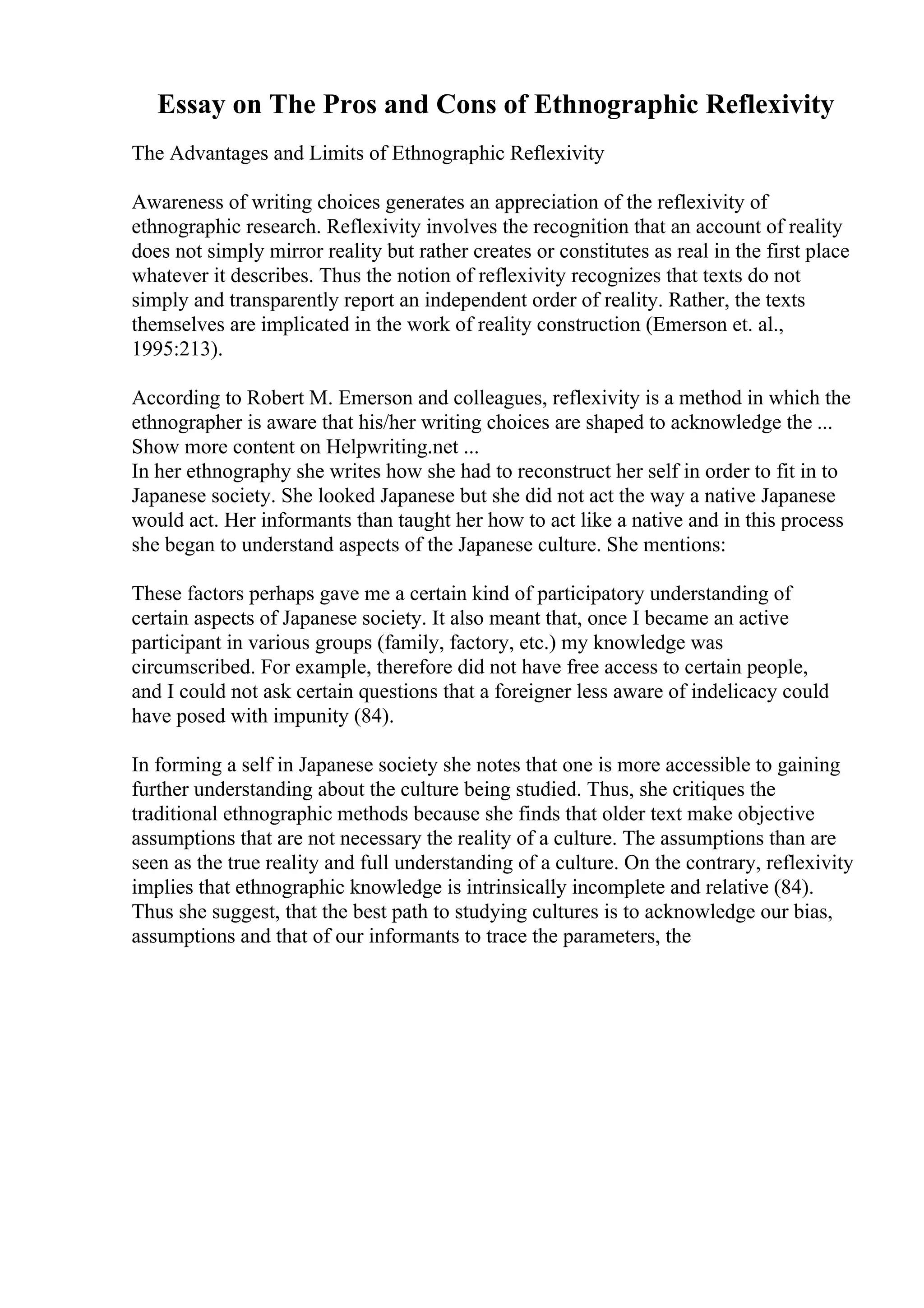 Essay on The Pros and Cons of Ethnographic Reflexivity
The Advantages and Limits of Ethnographic Reflexivity
Awareness of writing choices generates an appreciation of the reflexivity of
ethnographic research. Reflexivity involves the recognition that an account of reality
does not simply mirror reality but rather creates or constitutes as real in the first place
whatever it describes. Thus the notion of reflexivity recognizes that texts do not
simply and transparently report an independent order of reality. Rather, the texts
themselves are implicated in the work of reality construction (Emerson et. al.,
1995:213).
According to Robert M. Emerson and colleagues, reflexivity is a method in which the
ethnographer is aware that his/her writing choices are shaped to acknowledge the ...
Show more content on Helpwriting.net ...
In her ethnography she writes how she had to reconstruct her self in order to fit in to
Japanese society. She looked Japanese but she did not act the way a native Japanese
would act. Her informants than taught her how to act like a native and in this process
she began to understand aspects of the Japanese culture. She mentions:
These factors perhaps gave me a certain kind of participatory understanding of
certain aspects of Japanese society. It also meant that, once I became an active
participant in various groups (family, factory, etc.) my knowledge was
circumscribed. For example, therefore did not have free access to certain people,
and I could not ask certain questions that a foreigner less aware of indelicacy could
have posed with impunity (84).
In forming a self in Japanese society she notes that one is more accessible to gaining
further understanding about the culture being studied. Thus, she critiques the
traditional ethnographic methods because she finds that older text make objective
assumptions that are not necessary the reality of a culture. The assumptions than are
seen as the true reality and full understanding of a culture. On the contrary, reflexivity
implies that ethnographic knowledge is intrinsically incomplete and relative (84).
Thus she suggest, that the best path to studying cultures is to acknowledge our bias,
assumptions and that of our informants to trace the parameters, the
 