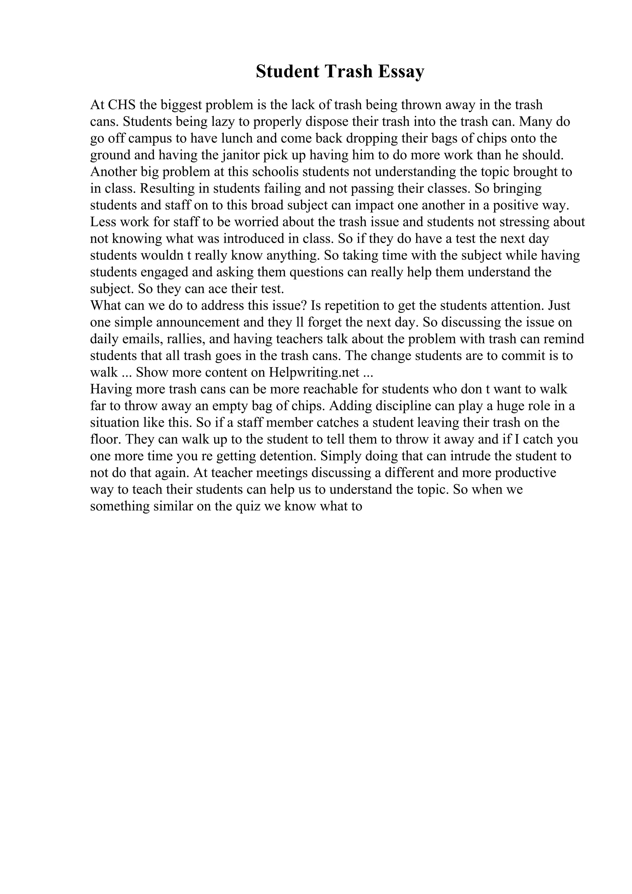 Student Trash Essay
At CHS the biggest problem is the lack of trash being thrown away in the trash
cans. Students being lazy to properly dispose their trash into the trash can. Many do
go off campus to have lunch and come back dropping their bags of chips onto the
ground and having the janitor pick up having him to do more work than he should.
Another big problem at this schoolis students not understanding the topic brought to
in class. Resulting in students failing and not passing their classes. So bringing
students and staff on to this broad subject can impact one another in a positive way.
Less work for staff to be worried about the trash issue and students not stressing about
not knowing what was introduced in class. So if they do have a test the next day
students wouldn t really know anything. So taking time with the subject while having
students engaged and asking them questions can really help them understand the
subject. So they can ace their test.
What can we do to address this issue? Is repetition to get the students attention. Just
one simple announcement and they ll forget the next day. So discussing the issue on
daily emails, rallies, and having teachers talk about the problem with trash can remind
students that all trash goes in the trash cans. The change students are to commit is to
walk ... Show more content on Helpwriting.net ...
Having more trash cans can be more reachable for students who don t want to walk
far to throw away an empty bag of chips. Adding discipline can play a huge role in a
situation like this. So if a staff member catches a student leaving their trash on the
floor. They can walk up to the student to tell them to throw it away and if I catch you
one more time you re getting detention. Simply doing that can intrude the student to
not do that again. At teacher meetings discussing a different and more productive
way to teach their students can help us to understand the topic. So when we
something similar on the quiz we know what to
 