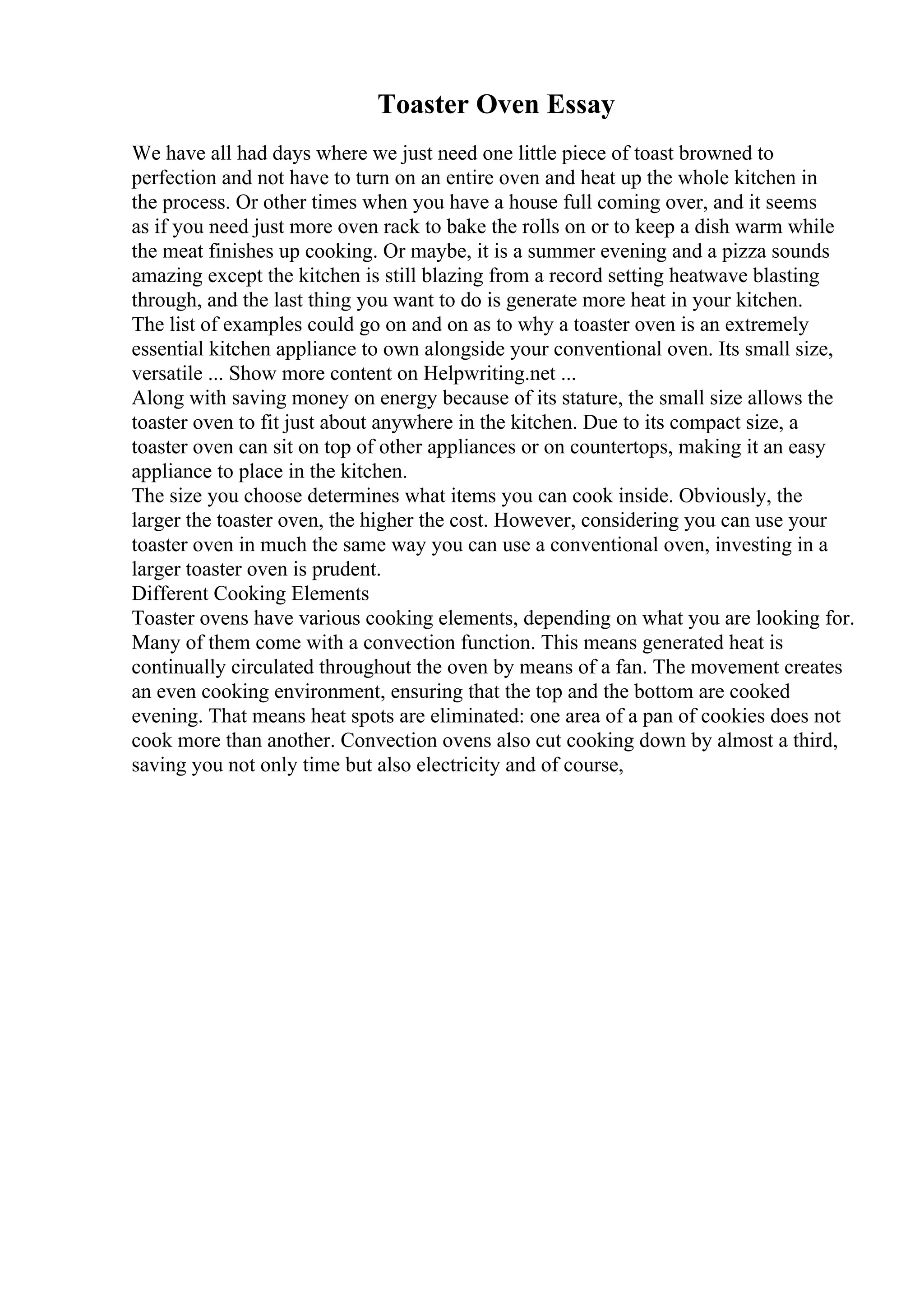 Toaster Oven Essay
We have all had days where we just need one little piece of toast browned to
perfection and not have to turn on an entire oven and heat up the whole kitchen in
the process. Or other times when you have a house full coming over, and it seems
as if you need just more oven rack to bake the rolls on or to keep a dish warm while
the meat finishes up cooking. Or maybe, it is a summer evening and a pizza sounds
amazing except the kitchen is still blazing from a record setting heatwave blasting
through, and the last thing you want to do is generate more heat in your kitchen.
The list of examples could go on and on as to why a toaster oven is an extremely
essential kitchen appliance to own alongside your conventional oven. Its small size,
versatile ... Show more content on Helpwriting.net ...
Along with saving money on energy because of its stature, the small size allows the
toaster oven to fit just about anywhere in the kitchen. Due to its compact size, a
toaster oven can sit on top of other appliances or on countertops, making it an easy
appliance to place in the kitchen.
The size you choose determines what items you can cook inside. Obviously, the
larger the toaster oven, the higher the cost. However, considering you can use your
toaster oven in much the same way you can use a conventional oven, investing in a
larger toaster oven is prudent.
Different Cooking Elements
Toaster ovens have various cooking elements, depending on what you are looking for.
Many of them come with a convection function. This means generated heat is
continually circulated throughout the oven by means of a fan. The movement creates
an even cooking environment, ensuring that the top and the bottom are cooked
evening. That means heat spots are eliminated: one area of a pan of cookies does not
cook more than another. Convection ovens also cut cooking down by almost a third,
saving you not only time but also electricity and of course,
 