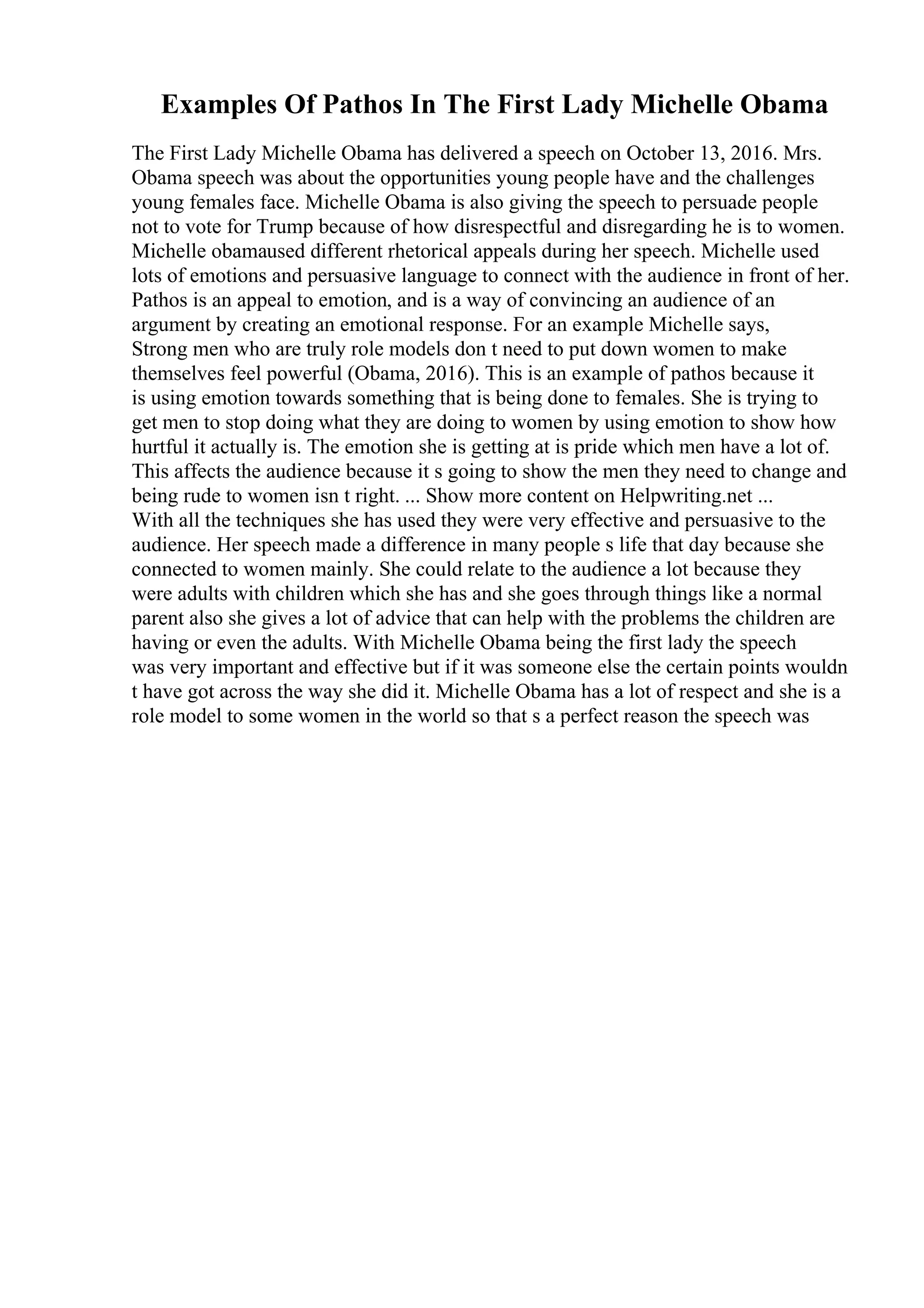 Examples Of Pathos In The First Lady Michelle Obama
The First Lady Michelle Obama has delivered a speech on October 13, 2016. Mrs.
Obama speech was about the opportunities young people have and the challenges
young females face. Michelle Obama is also giving the speech to persuade people
not to vote for Trump because of how disrespectful and disregarding he is to women.
Michelle obamaused different rhetorical appeals during her speech. Michelle used
lots of emotions and persuasive language to connect with the audience in front of her.
Pathos is an appeal to emotion, and is a way of convincing an audience of an
argument by creating an emotional response. For an example Michelle says,
Strong men who are truly role models don t need to put down women to make
themselves feel powerful (Obama, 2016). This is an example of pathos because it
is using emotion towards something that is being done to females. She is trying to
get men to stop doing what they are doing to women by using emotion to show how
hurtful it actually is. The emotion she is getting at is pride which men have a lot of.
This affects the audience because it s going to show the men they need to change and
being rude to women isn t right. ... Show more content on Helpwriting.net ...
With all the techniques she has used they were very effective and persuasive to the
audience. Her speech made a difference in many people s life that day because she
connected to women mainly. She could relate to the audience a lot because they
were adults with children which she has and she goes through things like a normal
parent also she gives a lot of advice that can help with the problems the children are
having or even the adults. With Michelle Obama being the first lady the speech
was very important and effective but if it was someone else the certain points wouldn
t have got across the way she did it. Michelle Obama has a lot of respect and she is a
role model to some women in the world so that s a perfect reason the speech was
 