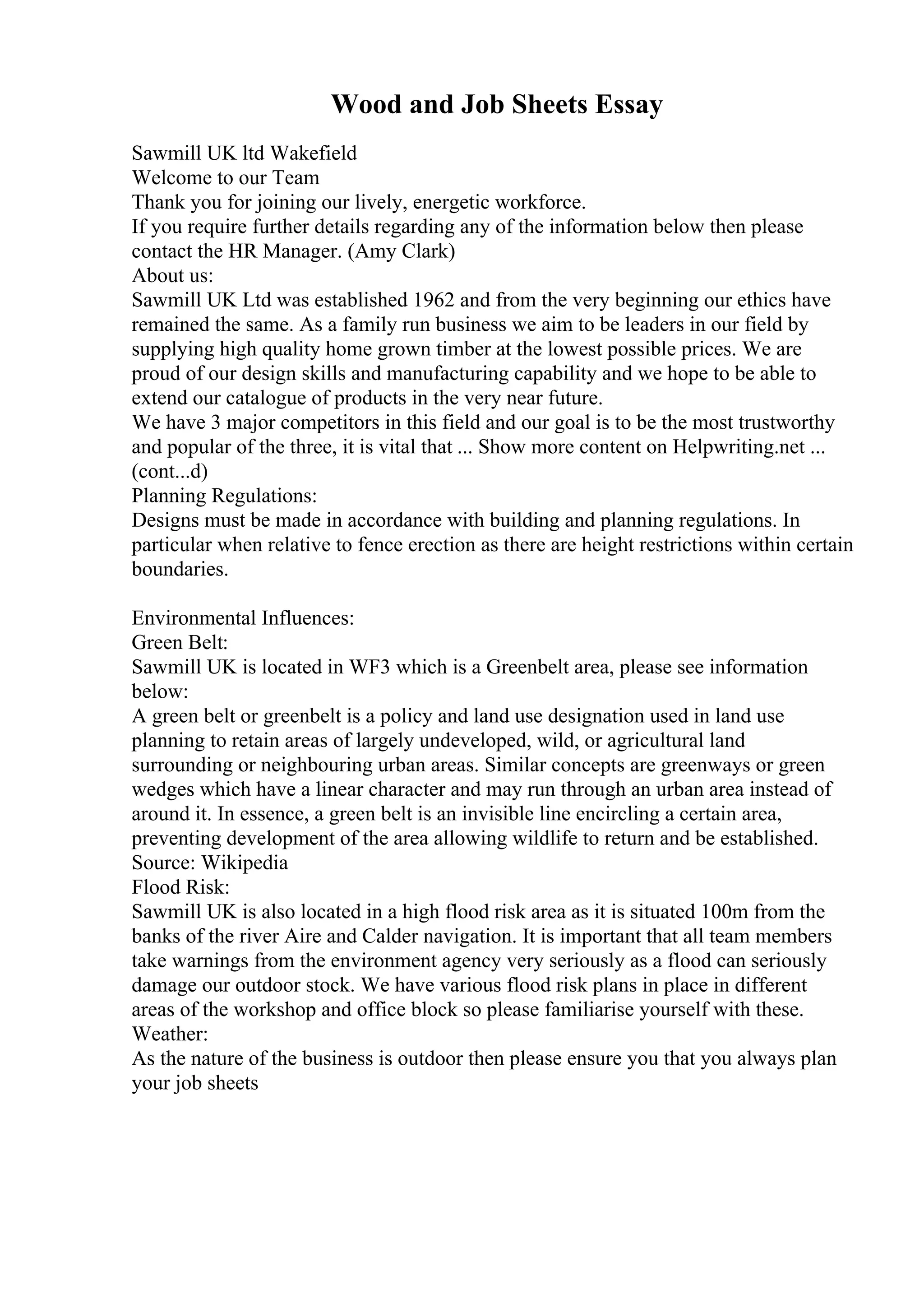 Wood and Job Sheets Essay
Sawmill UK ltd Wakefield
Welcome to our Team
Thank you for joining our lively, energetic workforce.
If you require further details regarding any of the information below then please
contact the HR Manager. (Amy Clark)
About us:
Sawmill UK Ltd was established 1962 and from the very beginning our ethics have
remained the same. As a family run business we aim to be leaders in our field by
supplying high quality home grown timber at the lowest possible prices. We are
proud of our design skills and manufacturing capability and we hope to be able to
extend our catalogue of products in the very near future.
We have 3 major competitors in this field and our goal is to be the most trustworthy
and popular of the three, it is vital that ... Show more content on Helpwriting.net ...
(cont...d)
Planning Regulations:
Designs must be made in accordance with building and planning regulations. In
particular when relative to fence erection as there are height restrictions within certain
boundaries.
Environmental Influences:
Green Belt:
Sawmill UK is located in WF3 which is a Greenbelt area, please see information
below:
A green belt or greenbelt is a policy and land use designation used in land use
planning to retain areas of largely undeveloped, wild, or agricultural land
surrounding or neighbouring urban areas. Similar concepts are greenways or green
wedges which have a linear character and may run through an urban area instead of
around it. In essence, a green belt is an invisible line encircling a certain area,
preventing development of the area allowing wildlife to return and be established.
Source: Wikipedia
Flood Risk:
Sawmill UK is also located in a high flood risk area as it is situated 100m from the
banks of the river Aire and Calder navigation. It is important that all team members
take warnings from the environment agency very seriously as a flood can seriously
damage our outdoor stock. We have various flood risk plans in place in different
areas of the workshop and office block so please familiarise yourself with these.
Weather:
As the nature of the business is outdoor then please ensure you that you always plan
your job sheets
 