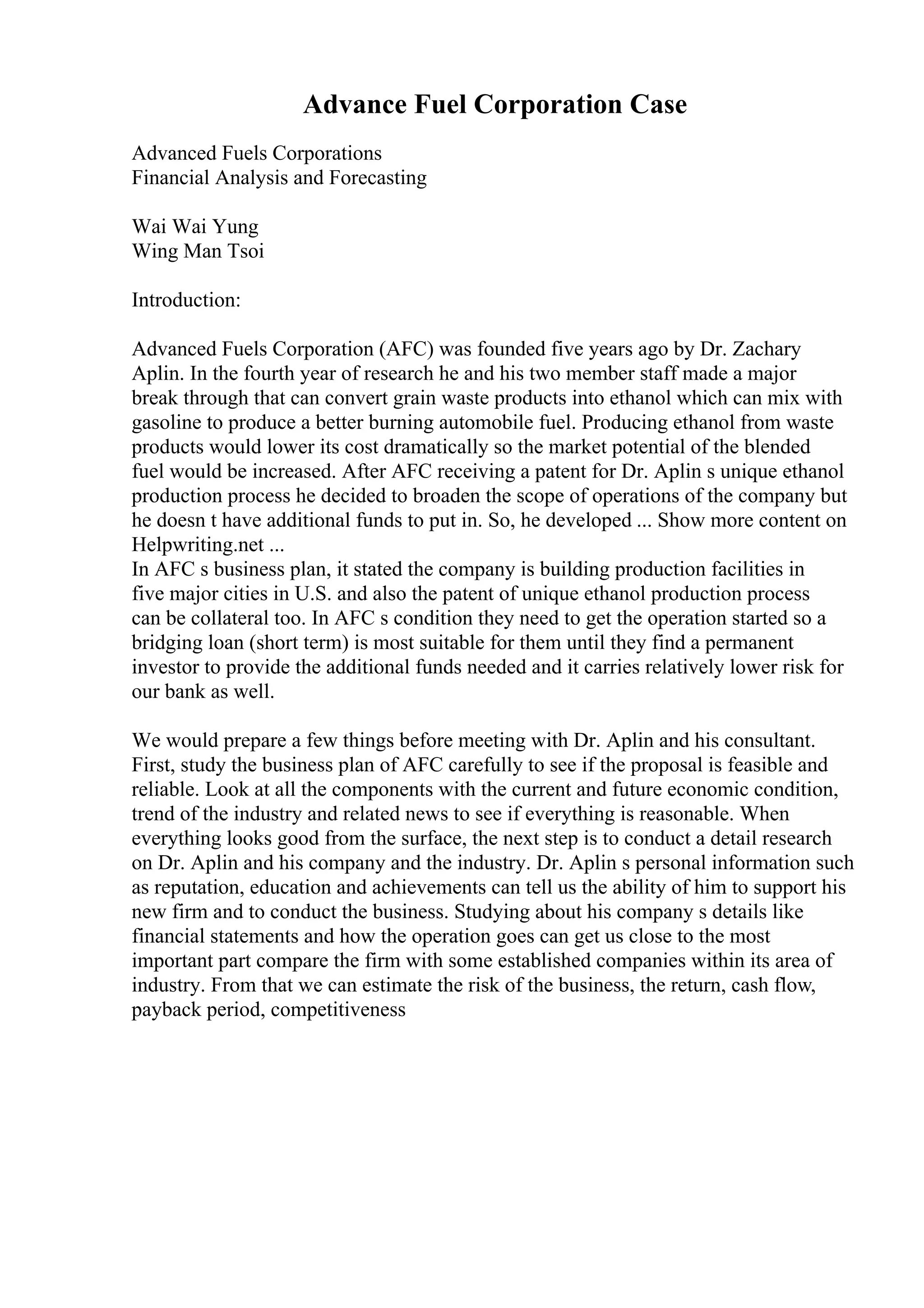 Advance Fuel Corporation Case
Advanced Fuels Corporations
Financial Analysis and Forecasting
Wai Wai Yung
Wing Man Tsoi
Introduction:
Advanced Fuels Corporation (AFC) was founded five years ago by Dr. Zachary
Aplin. In the fourth year of research he and his two member staff made a major
break through that can convert grain waste products into ethanol which can mix with
gasoline to produce a better burning automobile fuel. Producing ethanol from waste
products would lower its cost dramatically so the market potential of the blended
fuel would be increased. After AFC receiving a patent for Dr. Aplin s unique ethanol
production process he decided to broaden the scope of operations of the company but
he doesn t have additional funds to put in. So, he developed ... Show more content on
Helpwriting.net ...
In AFC s business plan, it stated the company is building production facilities in
five major cities in U.S. and also the patent of unique ethanol production process
can be collateral too. In AFC s condition they need to get the operation started so a
bridging loan (short term) is most suitable for them until they find a permanent
investor to provide the additional funds needed and it carries relatively lower risk for
our bank as well.
We would prepare a few things before meeting with Dr. Aplin and his consultant.
First, study the business plan of AFC carefully to see if the proposal is feasible and
reliable. Look at all the components with the current and future economic condition,
trend of the industry and related news to see if everything is reasonable. When
everything looks good from the surface, the next step is to conduct a detail research
on Dr. Aplin and his company and the industry. Dr. Aplin s personal information such
as reputation, education and achievements can tell us the ability of him to support his
new firm and to conduct the business. Studying about his company s details like
financial statements and how the operation goes can get us close to the most
important part compare the firm with some established companies within its area of
industry. From that we can estimate the risk of the business, the return, cash flow,
payback period, competitiveness
 