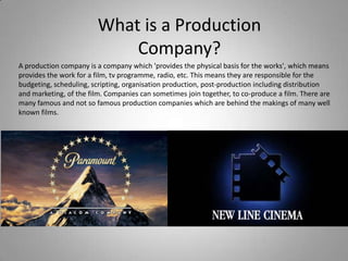 What is a Production
                            Company?
A production company is a company which 'provides the physical basis for the works', which means
provides the work for a film, tv programme, radio, etc. This means they are responsible for the
budgeting, scheduling, scripting, organisation production, post-production including distribution
and marketing, of the film. Companies can sometimes join together, to co-produce a film. There are
many famous and not so famous production companies which are behind the makings of many well
known films.
 