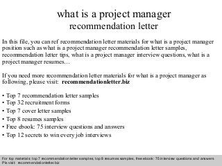 what is a project manager 
recommendation letter 
In this file, you can ref recommendation letter materials for what is a project manager 
position such as what is a project manager recommendation letter samples, 
recommendation letter tips, what is a project manager interview questions, what is a 
project manager resumes… 
If you need more recommendation letter materials for what is a project manager as 
following, please visit: recommendationletter.biz 
• Top 7 recommendation letter samples 
• Top 32 recruitment forms 
• Top 7 cover letter samples 
• Top 8 resumes samples 
• Free ebook: 75 interview questions and answers 
• Top 12 secrets to win every job interviews 
For top materials: top 7 recommendation letter samples, top 8 resumes samples, free ebook: 75 interview questions and answers 
Pls visit: recommendationletter.biz 
Interview questions and answers – free download/ pdf and ppt file 
 