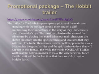https://www.youtube.com/watch?v=6W7RutRghXY
The trailer for The Hobbit opens up on a picture of the main cast
standing with the sunlight behind them and on a cliff,
emphasising their importance in the story as they immediately
catch the reader’s eye. The music emphasises the scale of the
adventure by playing low noted when our main characters are
shown on screen and the epic spectacles and locations that they
will visit. The trailer then shows us what will happen in the movie
by showing the grand armies and the epic confrontations that will
happen in this film, all the while the words #ONELASTTIME is
written at the bottom in order to make the watchers want to see
the film as it will be the last time that they are able to got to
Middle Earth.
 