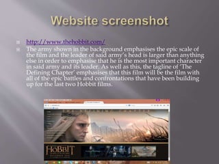  http://www.thehobbit.com/
 The army shown in the background emphasises the epic scale of
the film and the leader of said army’s head is larger than anything
else in order to emphasise that he is the most important character
in said army and its leader. As well as this, the tagline of ‘The
Defining Chapter’ emphasises that this film will be the film with
all of the epic battles and confrontations that have been building
up for the last two Hobbit films.
 