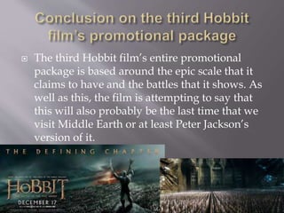  The third Hobbit film’s entire promotional
package is based around the epic scale that it
claims to have and the battles that it shows. As
well as this, the film is attempting to say that
this will also probably be the last time that we
visit Middle Earth or at least Peter Jackson’s
version of it.
 