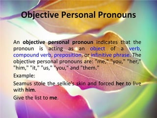 Objective Personal Pronouns An  objective personal pronoun  indicates that the pronoun is acting as an  object  of a  verb ,  compound verb ,  preposition , or  infinitive phrase . The objective personal pronouns are: "me," "you," "her," "him," "it," "us," "you," and "them." Example: Seamus stole the selkie's skin and forced  her  to live with  him . Give the list to  me . 