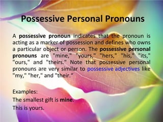 Possessive Personal Pronouns A  possessive pronoun  indicates that the pronoun is acting as a marker of possession and defines who owns a particular object or person. The  possessive personal pronouns  are "mine," "yours," "hers," "his," "its," "ours," and "theirs." Note that possessive personal pronouns are very similar to  possessive adjectives  like "my," "her," and "their.“ Examples: The smallest gift is  mine . This is yours. 