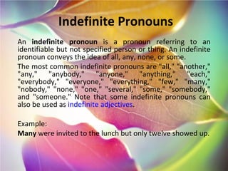 Indefinite Pronouns An  indefinite pronoun  is a pronoun referring to an identifiable but not specified person or thing. An indefinite pronoun conveys the idea of all, any, none, or some. The most common indefinite pronouns are "all," "another," "any," "anybody," "anyone," "anything," "each," "everybody," "everyone," "everything," "few," "many," "nobody," "none," "one," "several," "some," "somebody," and "someone." Note that some indefinite pronouns can also be used as  indefinite adjectives . Example: Many  were invited to the lunch but only twelve showed up. 