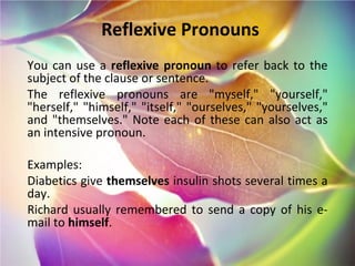 Reflexive Pronouns You can use a  reflexive pronoun  to refer back to the subject of the clause or sentence. The reflexive pronouns are "myself," "yourself," "herself," "himself," "itself," "ourselves," "yourselves," and "themselves." Note each of these can also act as an intensive pronoun. Examples: Diabetics give  themselves  insulin shots several times a day. Richard usually remembered to send a copy of his e-mail to  himself . 