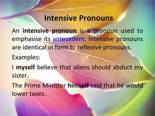 Intensive Pronouns An  intensive pronoun  is a pronoun used to emphasise its  antecedent . Intensive pronouns are identical in form to reflexive pronouns. Examples: I  myself  believe that aliens should abduct my sister. The Prime Minister  himself  said that he would lower taxes. 