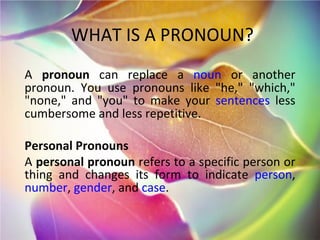 WHAT IS A PRONOUN? A  pronoun  can replace a  noun  or another pronoun. You use pronouns like &quot;he,&quot; &quot;which,&quot; &quot;none,&quot; and &quot;you&quot; to make your  sentences  less cumbersome and less repetitive. Personal Pronouns A  personal pronoun  refers to a specific person or thing and changes its form to indicate  person ,  number ,  gender , and  case . 