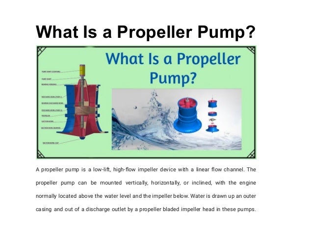 What Is a Propeller Pump?
A propeller pump is a low-lift, high-flow impeller device with a linear flow channel. The
propeller pump can be mounted vertically, horizontally, or inclined, with the engine
normally located above the water level and the impeller below. Water is drawn up an outer
casing and out of a discharge outlet by a propeller bladed impeller head in these pumps.
 