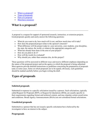 What is a proposal?
Types of proposals
Parts of a proposal
Must-have resources
What is a proposal?
A proposal is a request for support of sponsored research, instruction, or extension projects.
Good proposals quickly and easily answer the following questions:
What do you want to do, how much will it cost, and how much time will it take?
How does the proposed project relate to the sponsor's interests?
What difference will the project make to: your university, your students, your discipline,
the state, the nation, the world, or whatever the appropriate categories are?
What has already been done in the area of your project?
How do you plan to do it?
How will the results be evaluated?
Why should you, rather than someone else, do this project?
These questions will be answered in different ways and receive different emphases depending on
the nature of the proposed project and on the agency to which the proposal is being submitted.
Most agencies provide detailed instructions or guidelines concerning the preparation of proposals
(and, in some cases, forms on which proposals are to be typed); obviously, such guidelines
should be studied carefully before you begin writing the draft.
Types of proposals
Solicited proposals
Submitted in response to a specific solicitation issued by a sponsor. Such solicitations, typically
called Request for Proposals (RFP), or Request for Quotations (RFQ), are usually specific in
their requirements regarding format and technical content, and may stipulate certain award terms
and conditions. Broad Agency Announcements (BAAs) are not considered formal solicitations.
Unsolicited proposals
Submitted to a sponsor that has not issued a specific solicitation but is believed by the
investigator to have an interest in the subject.
Preproposals
 