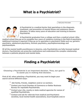 What is a Psychiatrist?
Quick jump in this section
A Psychiatrist is a medical doctor that specializes in the diagnosis,
treatment, and prevention of mental illness and substance abuse
disorders. It takes many years of education and training to become
Psychiatrist.
A Psychiatrist graduates from a college and then a medical school. After
medical school they go on to complete four years of residency training in the field of psychiatry.
Additional training is required if they go on to specialize in psychiatric fields such as, geriatric
psychiatry, adolescent psychiatry, forensic psychiatry, psychopharmacology and
psychoanalysis.
Of all the mental health practitioners in America, only Psychiatrists are fully licensed medical
doctors. Psychiatrists can prescribe medications and understand the complex relationship
between a patients physical and mental state.
Finding a Psychiatrist
Choosing a Psychiatrist is an important decision. Thus, our goal is
to assist you in making that decision.
First of all, when selecting a Psychiatrist, you may want to begin your
search several different ways:
Ask family, friends, neighbors and/or co-workers.
Contact your local Chamber of Commerce or Better Business
Bureau for reputable Psychiatrists.
Contact your city, county or state medical agencies for names of
qualified Psychiatrists.
Contact and ask for referrals from medical and Psychiatric
societies, local mental health associations, local hospitals and/or
 