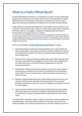 What Is a Public Official Bond?
A public official bond, also known as a surety bond, is a type of insurance policy that
guarantees the performance of a public official's duties. The importance of a public
official bond lies in the protection it provides to the government and its citizens
against financial losses caused by the wrongful acts or omissions of public officials.
Public officials are entrusted with significant responsibilities and are required to act
in the best interests of the public. However, in some cases, public officials may fail to
fulfill their duties or may engage in fraudulent or illegal activities that result in
financial losses to the government or its citizens.
In such cases, a public official bond ensures that the government and its citizens are
compensated for the losses incurred due to the actions of the public official. Without
a public official bond, the government and its citizens may have to bear the financial
burden of such losses.
There are several types of Public Official Bonds South Florida, including:
1. Performance Bond: A performance bond guarantees that a public official will
perform their duties in accordance with the law and their employment contract.
If the official fails to perform their duties, the bond provides compensation for
any resulting losses.
2. Payment Bond: A payment bond guarantees that a public official will pay all the
bills, taxes, and other financial obligations that arise from their employment. If
the official fails to do so, the bond provides compensation to cover the
outstanding amounts.
3. Fidelity Bond: A fidelity bond protects the government and its citizens against
financial losses resulting from fraud, theft, or embezzlement committed by a
public official. If such an incident occurs, the bond provides compensation to
cover the losses.
4. Bid Bond: A bid bond guarantees that a public official will honor the terms of a
contract or bid they have submitted. If the official fails to do so, the bond
provides compensation to cover the costs of re-bidding or awarding the contract
to another bidder.
5. License and Permit Bond: A license and permit bond guarantees that a public
official will comply with all laws and regulations governing their profession. If
the official fails to comply, the bond provides compensation for any resulting
losses.
If a public officer's misconduct leads to a breach, the persons named as obligee and
secondarily liable on the bond will be notified. The first step in this process is to
notify the obligee, who is likely the head of state in which the incident occurred. As
 