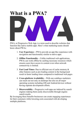 What is a PWA?
PWA, or Progressive Web App, is a term used to describe websites that
function like native mobile apps. Here’s what marketing teams should
know about PWAs:
1. User Experience – PWAs provide an app-like experience with
navigation and functionality similar to native apps.
2. Offline Functionality – Unlike traditional web applications,
PWAs can work offline by caching necessary resources which
ensures users have access to content even when network
connectivity is limited.
3. Fast Load Times- Due to efficient use of cache memory &
other features such as pre-loading content in the background
result in faster loading times compared to traditional web pages
4. Cross-platform Availability – With one codebase marketers
can reach out not only on desktops but also on all major
operating systems including iOS and Android devices without
having separate development efforts.
5. Discoverability – Progressive web apps are indexed by search
engines making them easily discoverable through organic
search results
By leveraging these benefits businesses can create engaging experiences
for their customers while lowering costs associated with developing
multiple platforms.
 