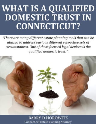 What Is a Qualified Domestic Trust in Connecticut? www.preserveyourestate.net
1
WHAT IS A QUALIFIED
DOMESTIC TRUST IN
CONNECTICUT?
“There are many different estate planning tools that can be
utilized to address various different respective sets of
circumstances. One of these focused legal devices is the
qualified domestic trust.”
BARRY D.HOROWITZ
Connecticut Estate Planning Attorney
 