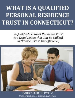 What Is a Qualified Personal Residence Trust? www.preserveyourestate.net
1
WHAT IS A QUALIFIED
PERSONAL RESIDENCE
TRUST IN CONNECTICUT?
A Qualified Personal Residence Trust
Is a Legal Device that Can Be Utilized
to Provide Estate Tax Efficiency
BARRY D.HOROWITZ
Connecticut Estate Planning Attorney
 
