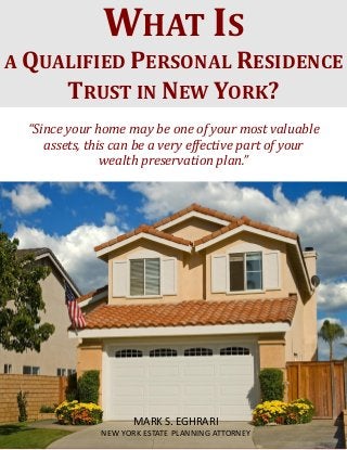 What Is a Qualified Personal Residence Trust? www.myestateplan.com
1
“Since your home may be one of your most valuable
assets, this can be a very effective part of your
wealth preservation plan.”
WHAT IS
A QUALIFIED PERSONAL RESIDENCE
TRUST IN NEW YORK?
MARK S. EGHRARI
NEW YORK ESTATE PLANNING ATTORNEY
 
