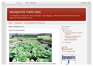 1     More   Next Blog»                                                                      Create Blog   Sign In




 aquaponics made easy
 Hi, Welcome to my blog, My name is Mustaqim. I love blogging . Feel free to share with others about my
 blog.I will find the solution for you.


Home      Testimonials        Review Aquaponics4You Made Easy

FRIDAY, NOVEMBER 2, 2012                                                               BLOG ARCHIVE

                                                                                       ▼ 2012 (11)
WHAT IS AQUAPONIC                                                                        ▼ November (3)
                                                                                            Aquaponics Systems for Hobby or
                                                                                              Business
                                                                                            Aquaponic - The New QWay of
                                                                                              Growing Plants Fast
                                                                                            WHAT IS AQUAPONIC

                                                                                         ► October (8)


                                                                                       ABOUT ME
                                                                                          mustaqim najmi
                                                                                       View my complete profile




Aquaponic is a combination of the aquarium and hydroponic systems. It is a symbiotic
 