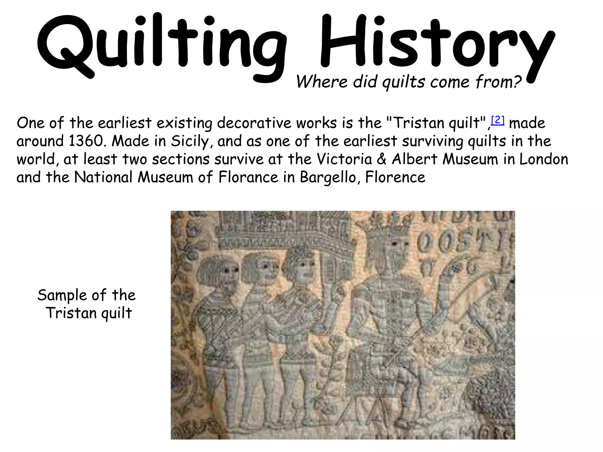 Quilting History 
One of the earliest existing decorative works is the "Tristan quilt",[2] made 
around 1360. Made in Sicily, and as one of the earliest surviving quilts in the 
world, at least two sections survive at the Victoria & Albert Museum in London 
and the National Museum of Florance in Bargello, Florence 
Sample of the 
Tristan quilt 
Where did quilts come from? 
 