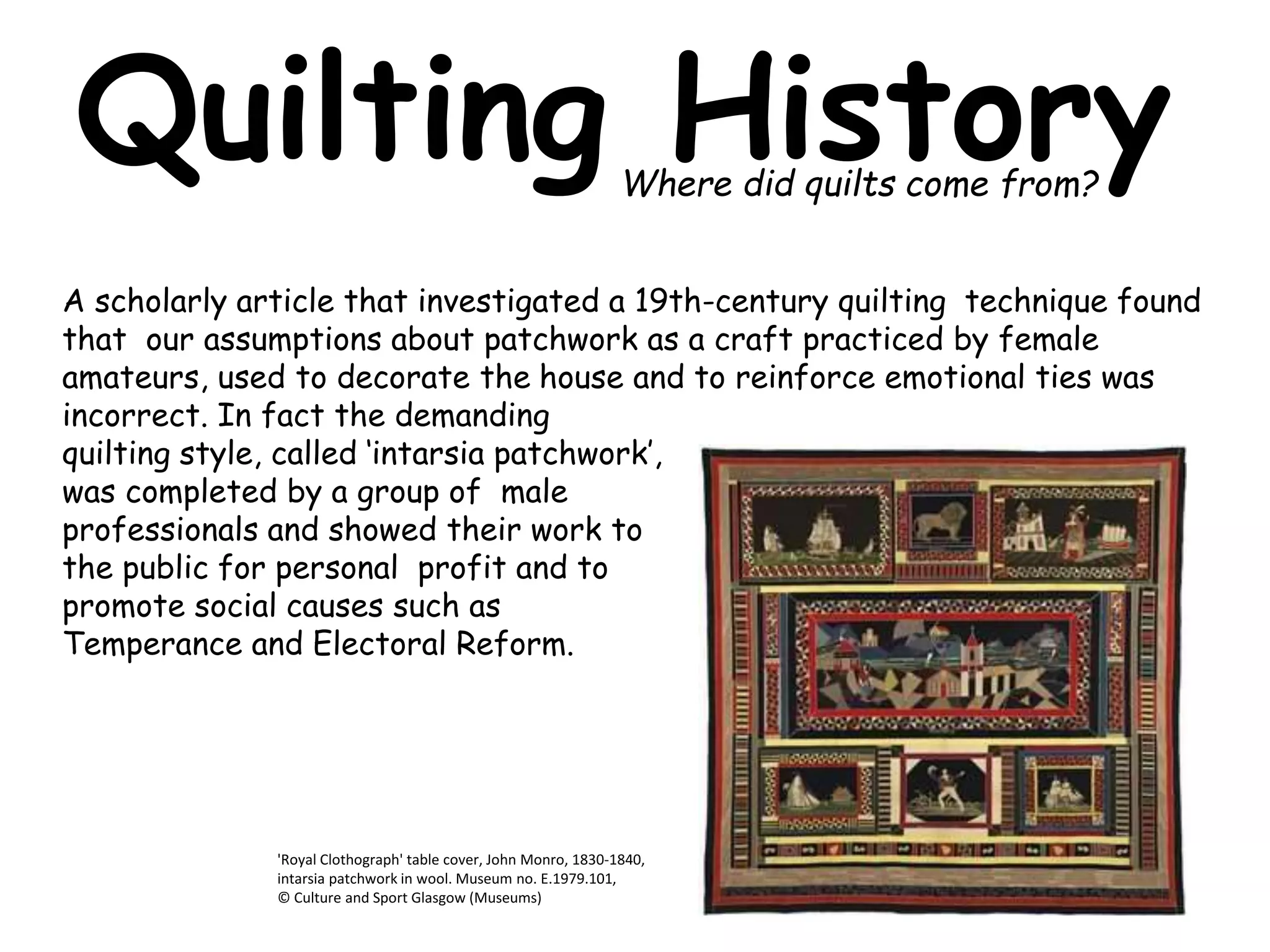 Quilting History 
Where did quilts come from? 
A scholarly article that investigated a 19th-century quilting technique found 
that our assumptions about patchwork as a craft practiced by female 
amateurs, used to decorate the house and to reinforce emotional ties was 
incorrect. In fact the demanding 
quilting style, called ‘intarsia patchwork’, 
was completed by a group of male 
professionals and showed their work to 
the public for personal profit and to 
promote social causes such as 
Temperance and Electoral Reform. 
'Royal Clothograph' table cover, John Monro, 1830-1840, 
intarsia patchwork in wool. Museum no. E.1979.101, 
© Culture and Sport Glasgow (Museums) 
 