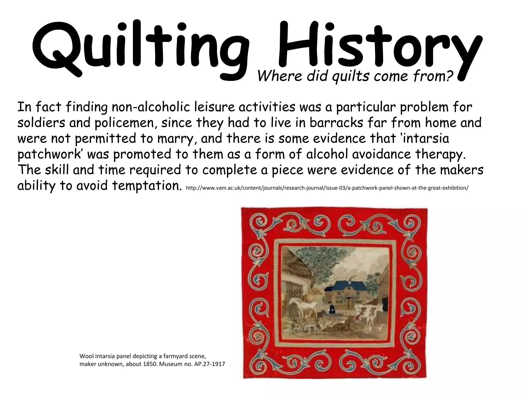 Quilting History 
In fact finding non-alcoholic leisure activities was a particular problem for 
soldiers and policemen, since they had to live in barracks far from home and 
were not permitted to marry, and there is some evidence that ‘intarsia 
patchwork’ was promoted to them as a form of alcohol avoidance therapy. 
The skill and time required to complete a piece were evidence of the makers 
ability to avoid temptation. http://www.vam.ac.uk/content/journals/research-journal/issue-03/a-patchwork-panel-shown-at-the-great-exhibition/ 
Wool intarsia panel depicting a farmyard scene, 
maker unknown, about 1850. Museum no. AP.27-1917 
Where did quilts come from? 
 