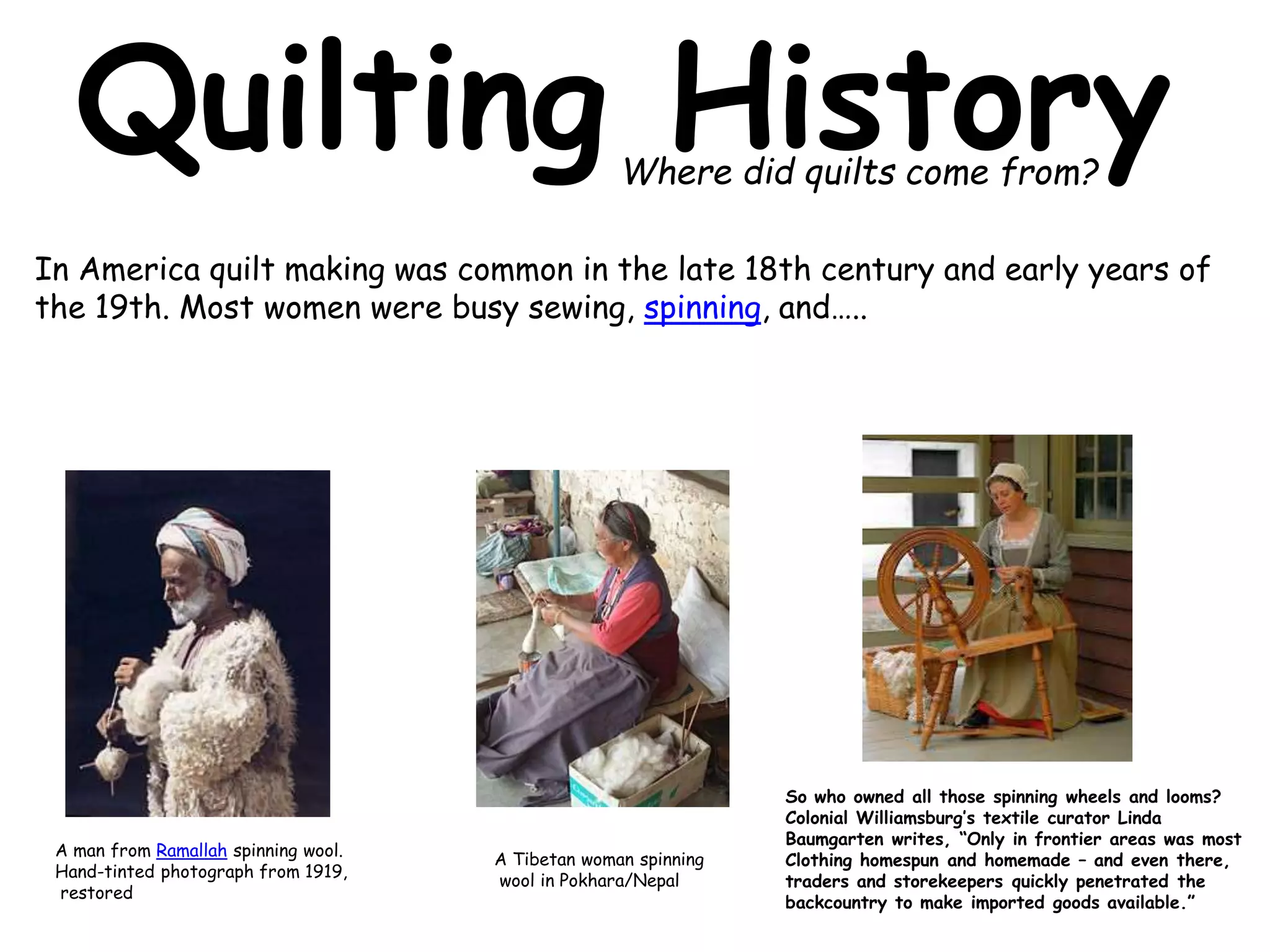 Quilting History 
Where did quilts come from? 
In America quilt making was common in the late 18th century and early years of 
the 19th. Most women were busy sewing, spinning, and….. 
A man from Ramallah spinning wool. 
Hand-tinted photograph from 1919, 
restored 
A Tibetan woman spinning 
wool in Pokhara/Nepal 
So who owned all those spinning wheels and looms? 
Colonial Williamsburg’s textile curator Linda 
Baumgarten writes, “Only in frontier areas was most 
Clothing homespun and homemade – and even there, 
traders and storekeepers quickly penetrated the 
backcountry to make imported goods available.” 
 