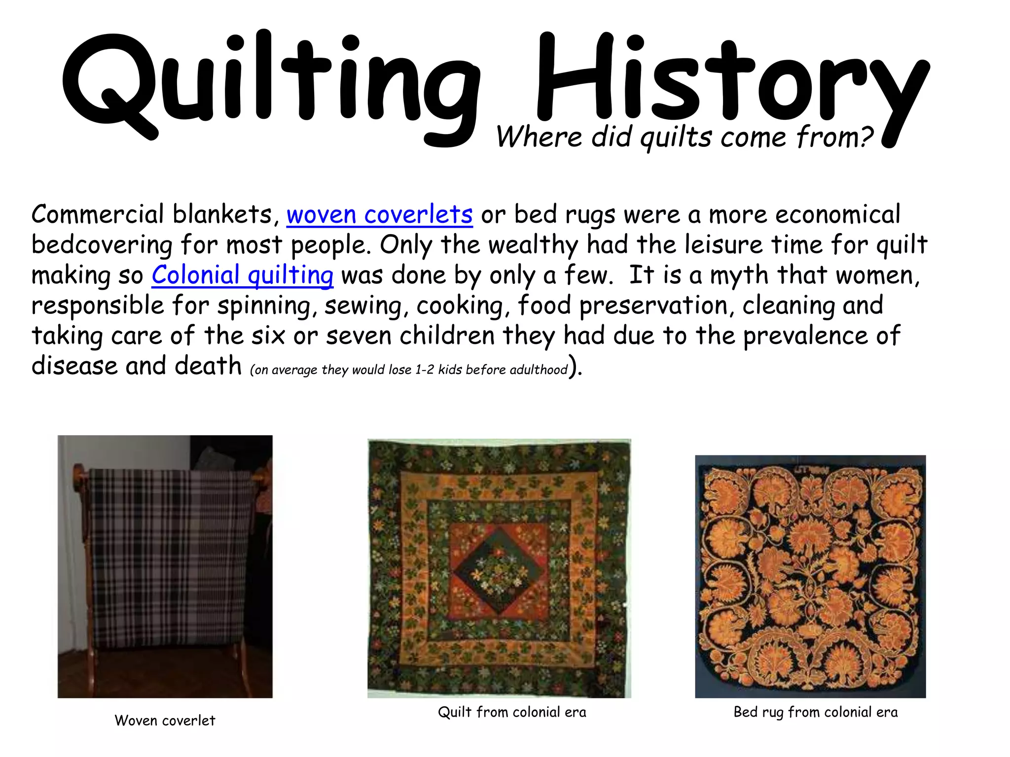 Quilting History 
Where did quilts come from? 
Commercial blankets, woven coverlets or bed rugs were a more economical 
bedcovering for most people. Only the wealthy had the leisure time for quilt 
making so Colonial quilting was done by only a few. It is a myth that women, 
responsible for spinning, sewing, cooking, food preservation, cleaning and 
taking care of the six or seven children they had due to the prevalence of 
disease and death (on average they would lose 1-2 kids before adulthood). 
Woven coverlet 
Quilt from colonial era Bed rug from colonial era 
 
