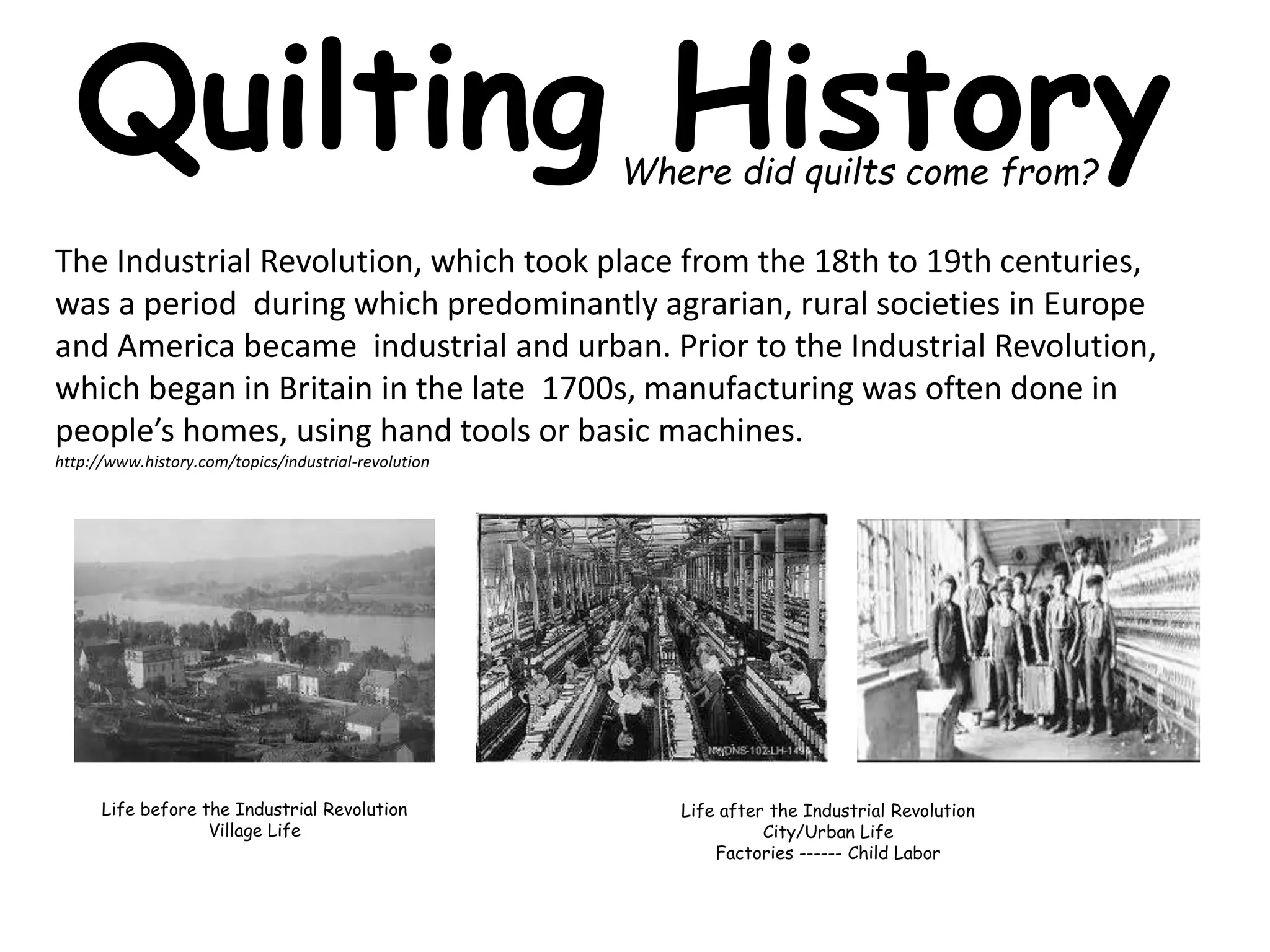 Quilting History 
Where did quilts come from? 
The Industrial Revolution, which took place from the 18th to 19th centuries, 
was a period during which predominantly agrarian, rural societies in Europe 
and America became industrial and urban. Prior to the Industrial Revolution, 
which began in Britain in the late 1700s, manufacturing was often done in 
people’s homes, using hand tools or basic machines. 
http://www.history.com/topics/industrial-revolution 
Life before the Industrial Revolution 
Village Life 
Life after the Industrial Revolution 
City/Urban Life 
Factories ------ Child Labor 
 