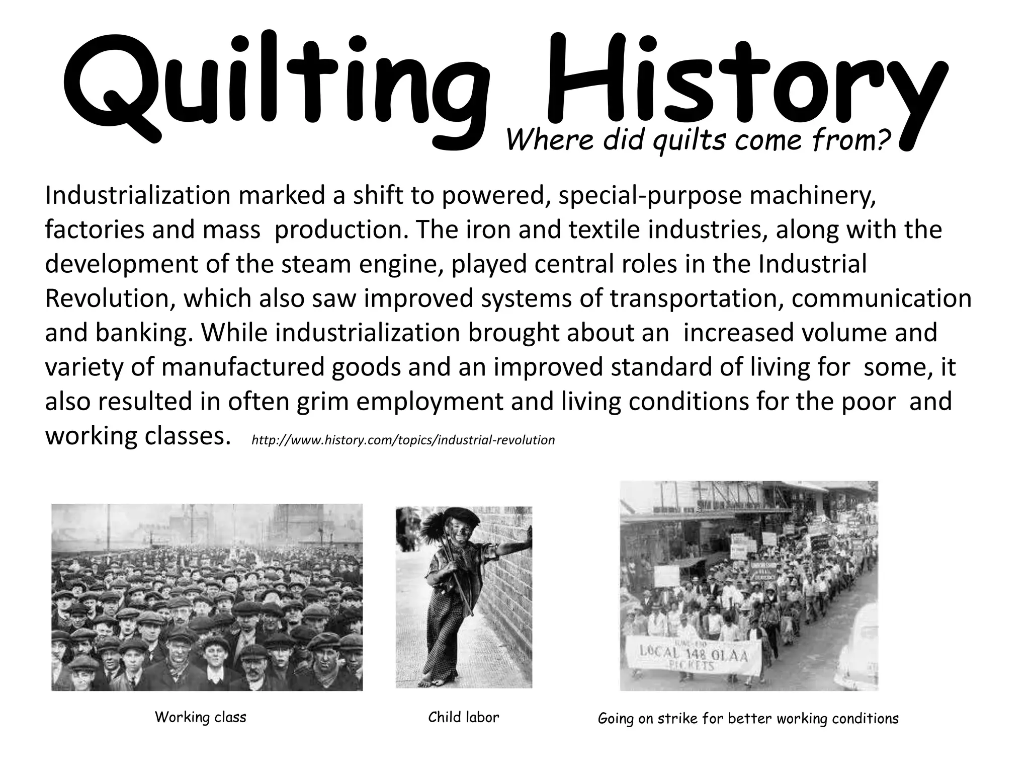 Quilting History 
Where did quilts come from? 
Industrialization marked a shift to powered, special-purpose machinery, 
factories and mass production. The iron and textile industries, along with the 
development of the steam engine, played central roles in the Industrial 
Revolution, which also saw improved systems of transportation, communication 
and banking. While industrialization brought about an increased volume and 
variety of manufactured goods and an improved standard of living for some, it 
also resulted in often grim employment and living conditions for the poor and 
working classes. http://www.history.com/topics/industrial-revolution 
Working class Going on strike Child labor for better working conditions 
 