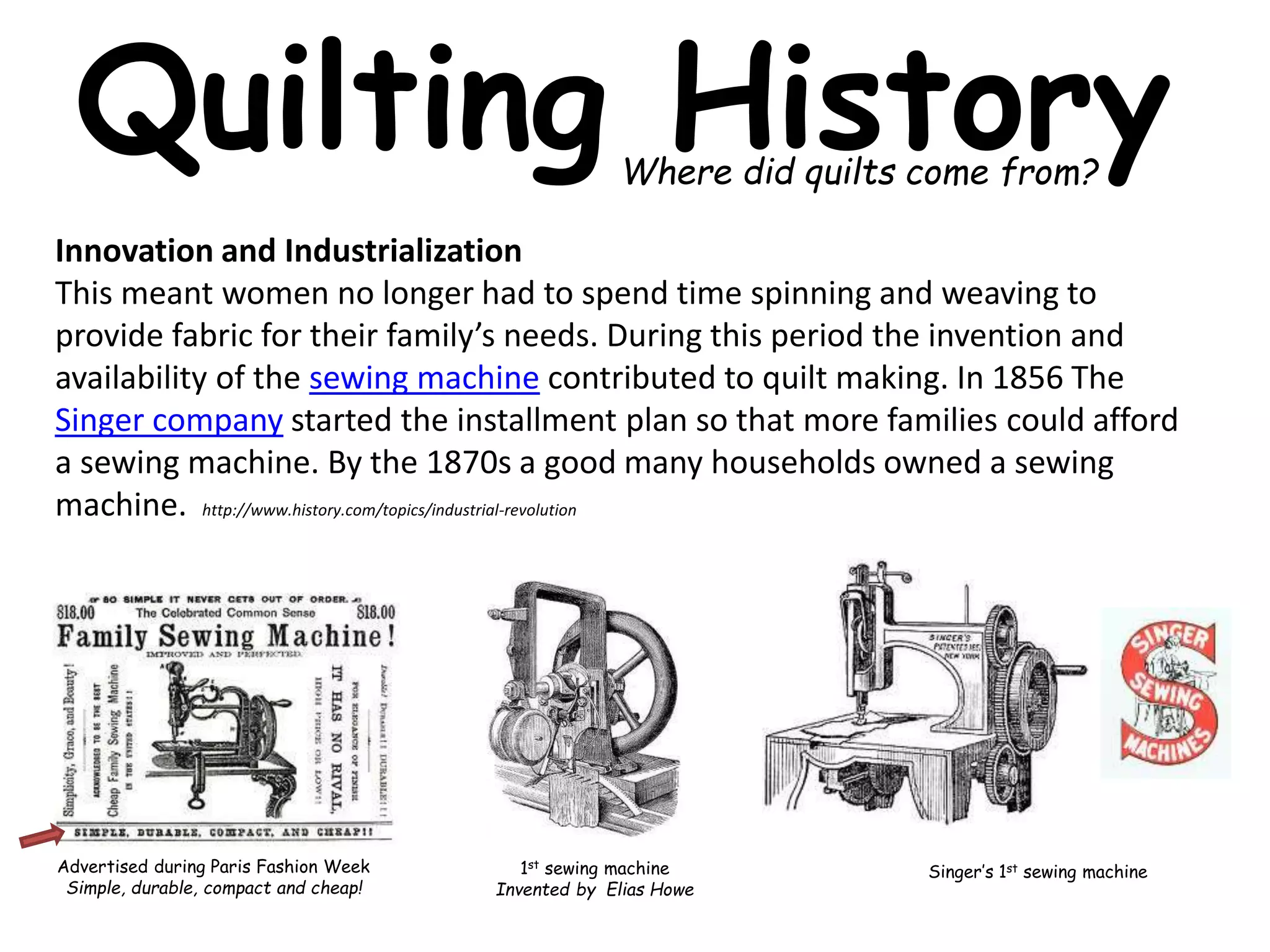 Quilting History 
Where did quilts come from? 
Innovation and Industrialization 
This meant women no longer had to spend time spinning and weaving to 
provide fabric for their family’s needs. During this period the invention and 
availability of the sewing machine contributed to quilt making. In 1856 The 
Singer company started the installment plan so that more families could afford 
a sewing machine. By the 1870s a good many households owned a sewing 
machine. http://www.history.com/topics/industrial-revolution 
Advertised during Paris Fashion Week 
Simple, durable, compact and cheap! 
1st sewing machine 
Invented by Elias Howe 
Singer’s 1st sewing machine 
 