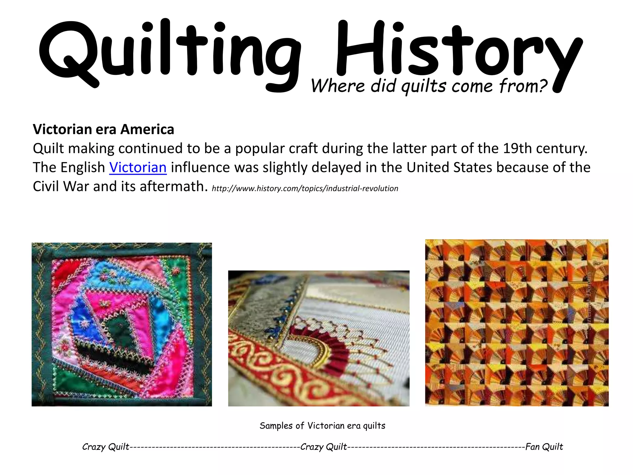 Quilting History 
Where did quilts come from? 
Victorian era America 
Quilt making continued to be a popular craft during the latter part of the 19th century. 
The English Victorian influence was slightly delayed in the United States because of the 
Civil War and its aftermath. http://www.history.com/topics/industrial-revolution 
Samples of Victorian era quilts 
Crazy Quilt-----------------------------------------------Crazy Quilt-------------------------------------------------Fan Quilt 
 